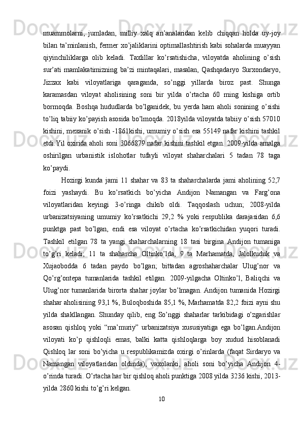 muammolarni,   jumladan,   milliy   xalq   an’analaridan   kelib   chiqqan   holda   uy-joy
bilan ta’minlanish, fermer xo’jaliklarini optimallashtirish kabi sohalarda muayyan
qiyinchiliklarga   olib   keladi.   Taxlillar   ko’rsatishicha,   viloyatda   aholining   o’sish
sur’ati   mamlakatimizning   ba’zi   mintaqalari,   masalan,   Qashqadaryo   Surxondaryo,
Jizzax   kabi   viloyatlariga   qaraganda,   so’nggi   yillarda   biroz   past.   Shunga
karamasdan   viloyat   aholisining   soni   bir   yilda   o’rtacha   60   ming   kishiga   ortib
bormoqda.   Boshqa   hududlarda   bo’lganidek,   bu   yerda   ham   aholi   sonining   o’sishi
to’liq tabiiy ko’payish asosida bo’lmoqda. 2018yilda viloyatda tabiiy o’sish 57010
kishini, mexanik o’sish -1861kishi, umumiy o’sish esa 55149 nafar kishini tashkil
etdi.Yil oxirida aholi soni 3066879 nafar kishini tashkil etgan. 2009-yilda amalga
oshirilgan   urbanistik   islohotlar   tufayli   viloyat   shaharchalari   5   tadan   78   taga
ko’paydi. 
Hozirgi   kunda   jami   11   shahar   va   83   ta   shaharchalarda   jami   aholining   52,7
foizi   yashaydi.   Bu   ko’rsatkich   bo’yicha   Andijon   Namangan   va   Farg’ona
viloyatlaridan   keyingi   3-o’ringa   chikib   oldi.   Taqqoslash   uchun;   2008-yilda
urbanizatsiyaning   umumiy   ko’rsatkichi   29,2   %   yoki   respublika   darajasidan   6,6
punktga   past   bo’lgan,   endi   esa   viloyat   o’rtacha   ko’rsatkichidan   yuqori   turadi.
Tashkil   etilgan   78   ta   yangi   shaharchalarning   18   tasi   birgina   Andijon   tumaniga
to’g’ri   keladi;   11   ta   shaharcha   Oltinko’lda,   9   ta   Marhamatda,   Jalolkuduk   va
Xujaobodda   6   tadan   paydo   bo’lgan;   bittadan   agroshaharchalar   Ulug’nor   va
Qo’rg’ontepa   tumanlarida   tashkil   etilgan.   2009-yilgacha   Oltinko’l,   Baliqchi   va
Ulug’nor tumanlarida birorta shahar  joylar bo’lmagan. Andijon tumanida Hozirgi
shahar aholisining 93,1 %, Buloqboshida 85,1 %, Marhamatda 82,2 foizi ayni shu
yilda   shakllangan.   Shunday   qilib,   eng   So’nggi   shaharlar   tarkibidagi   o’zgarishlar
asosan   qishloq   yoki   “ma’muriy”   urbanizatsiya   xususiyatiga   ega   bo’lgan.Andijon
viloyati   ko’p   qishloqli   emas,   balki   katta   qishloqlarga   boy   xudud   hisoblanadi
Qishloq   lar   soni   bo’yicha   u   respublikamizda   oxirgi   o’rinlarda   (faqat   Sirdaryo   va
Namangan   viloyatlaridan   oldinda),   vaxolanki,   aholi   soni   bo’yicha   Andijon   4-
o’rinda turadi. O’rtacha har bir qishloq aholi punktiga 2008 yilda 3236 kishi, 2013-
yilda 2860 kishi to’g’ri kelgan. 
10 