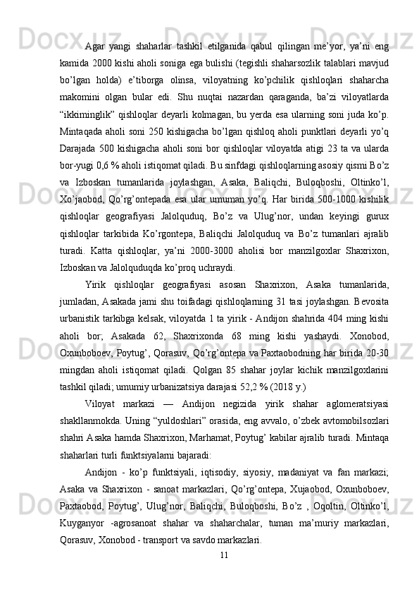 Agar   yangi   shaharlar   tashkil   etilganida   qabul   qilingan   me’yor,   ya’ni   eng
kamida 2000 kishi aholi soniga ega bulishi (tegishli shaharsozlik talablari mavjud
bo’lgan   holda)   e’tiborga   olinsa,   viloyatning   ko’pchilik   qishloqlari   shaharcha
makomini   olgan   bular   edi.   Shu   nuqtai   nazardan   qaraganda,   ba’zi   viloyatlarda
“ikkiminglik”   qishloqlar   deyarli  kolmagan,   bu  yerda  esa  ularning  soni  juda  ko’p.
Mintaqada aholi  soni  250 kishigacha bo’lgan qishloq aholi  punktlari  deyarli yo’q
Darajada   500  kishigacha   aholi   soni   bor   qishloqlar   viloyatda   atigi   23   ta  va   ularda
bor-yugi 0,6 % aholi istiqomat qiladi. Bu sinfdagi qishloqlarning asosiy qismi Bo’z
va   Izboskan   tumanlarida   joylashgan,   Asaka,   Baliqchi,   Buloqboshi,   Oltinko’l,
Xo’jaobod,   Qo’rg’ontepada   esa   ular   umuman   yo’q.   Har   birida   500-1000   kishilik
qishloqlar   geografiyasi   Jalolquduq,   Bo’z   va   Ulug’nor,   undan   keyingi   gurux
qishloqlar   tarkibida   Ko’rgontepa,   Baliqchi   Jalolquduq   va   Bo’z   tumanlari   ajralib
turadi.   Katta   qishloqlar,   ya’ni   2000-3000   aholisi   bor   manzilgoxlar   Shaxrixon,
Izboskan va Jalolquduqda ko’proq uchraydi. 
Yirik   qishloqlar   geografiyasi   asosan   Shaxrixon,   Asaka   tumanlarida,
jumladan, Asakada jami shu toifadagi qishloqlarning 31 tasi joylashgan. Bevosita
urbanistik tarkibga kelsak, viloyatda 1 ta yirik - Andijon shahrida 404 ming kishi
aholi   bor;   Asakada   62,   Shaxrixonda   68   ming   kishi   yashaydi.   Xonobod,
Oxunboboev, Poytug’, Qorasuv, Qo’rg’ontepa va Paxtaobodning har birida 20-30
mingdan   aholi   istiqomat   qiladi.   Qolgan   85   shahar   joylar   kichik   manzilgoxlarini
tashkil qiladi; umumiy urbanizatsiya darajasi 52,2 % (2018 y.) 
Viloyat   markazi   —   Andijon   negizida   yirik   shahar   aglomeratsiyasi
shakllanmokda. Uning “yuldoshlari” orasida, eng avvalo, o’zbek avtomobilsozlari
shahri Asaka hamda Shaxrixon, Marhamat, Poytug’ kabilar ajralib turadi. Mintaqa
shaharlari turli funktsiyalarni bajaradi: 
Andijon   -   ko’p   funktsiyali,   iqtisodiy,   siyosiy,   madaniyat   va   fan   markazi;
Asaka   va   Shaxrixon   -   sanoat   markazlari,   Qo’rg’ontepa,   Xujaobod,   Oxunboboev,
Paxtaobod,   Poytug’,   Ulug’nor,   Baliqchi,   Buloqboshi,   Bo’z   ,   Oqoltin,   Oltinko’l,
Kuyganyor   -agrosanoat   shahar   va   shaharchalar,   tuman   ma’muriy   markazlari,
Qorasuv, Xonobod - transport va savdo markazlari. 
11 