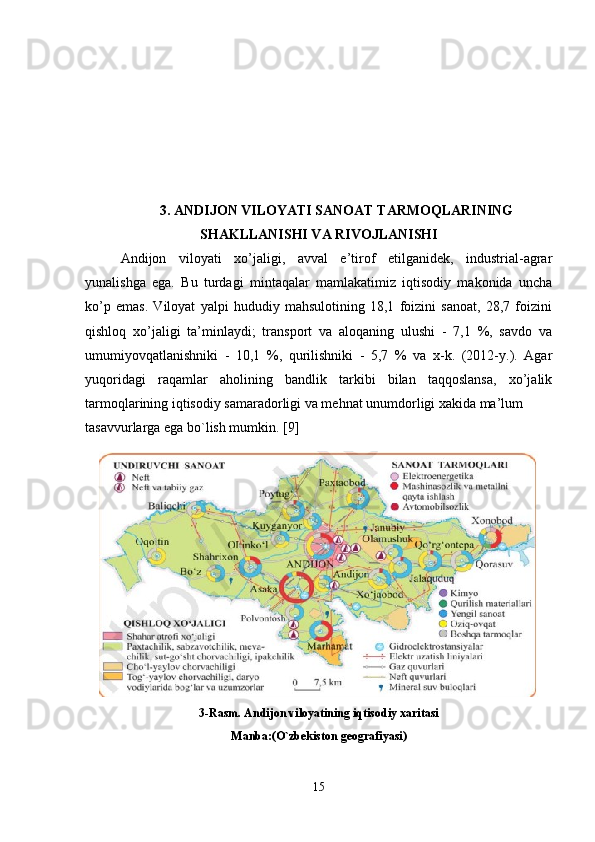 3. ANDIJON VILOYATI SANOAT TARMOQLARINING
SHAKLLANISHI VA RIVOJLANISHI
Andijon   viloyati   xo’jaligi,   avval   e’tirof   etilganidek,   industrial-agrar
yunalishga   ega.   Bu   turdagi   mintaqalar   mamlakatimiz   iqtisodiy   makonida   uncha
ko’p   emas.   Viloyat   yalpi   hududiy   mahsulotining   18,1   foizini   sanoat,   28,7   foizini
qishloq   xo’jaligi   ta’minlaydi;   transport   va   aloqaning   ulushi   -   7,1   %,   savdo   va
umumiyovqatlanishniki   -   10,1   %,   qurilishniki   -   5,7   %   va   x-k.   (2012-y.).   Agar
yuqoridagi   raqamlar   aholining   bandlik   tarkibi   bilan   taqqoslansa,   xo’jalik
tarmoqlarining iqtisodiy samaradorligi va mehnat unumdorligi xakida ma’lum 
tasavvurlarga ega bo`lish mumkin. [9]
3-Rasm. Andijon viloyatining iqtisodiy xaritasi
Manba:(O`zbekiston geografiyasi)
15 