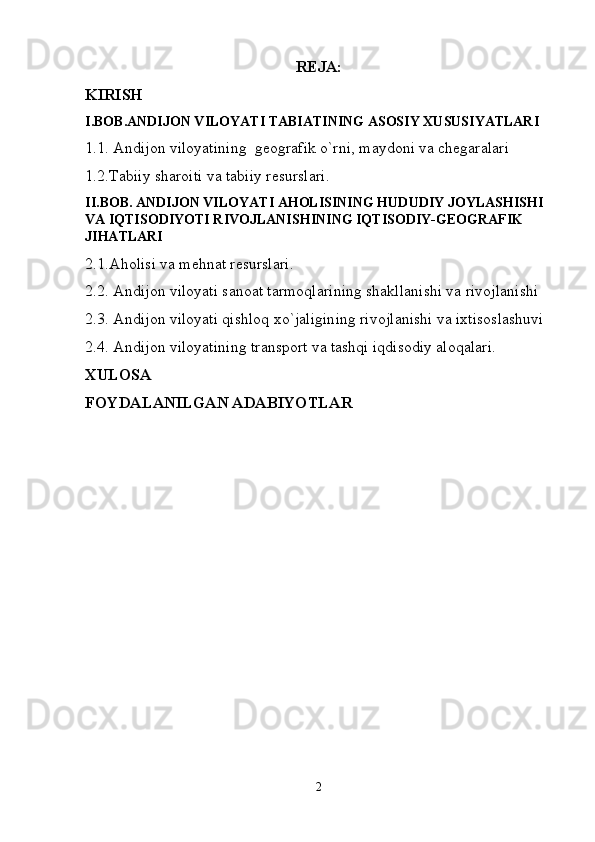 REJA:
KIRISH
I.BOB.ANDIJON VILOYATI TABIATINING ASOSIY XUSUSIYATLARI
1.1. Andijon viloyatining  geografik o`rni, maydoni va chegaralari
1.2.Tabiiy sharoiti va tabiiy resurslari.
II.BOB. ANDIJON VILOYATI AHOLISINING HUDUDIY JOYLASHISHI  
VA IQTISODIYOTI RIVOJLANISHINING IQTISODIY-GEOGRAFIK 
JIHATLARI
2.1.Aholisi va mehnat resurslari.
2.2. Andijon viloyati sanoat tarmoqlarining shakllanishi va rivojlanishi 
2.3. Andijon viloyati qishloq xo`jaligining rivojlanishi va ixtisoslashuvi
2.4. Andijon viloyatining transport va tashqi iqdisodiy aloqalari.
XULOSA
FOYDALANILGAN ADABIYOTLAR
2 
