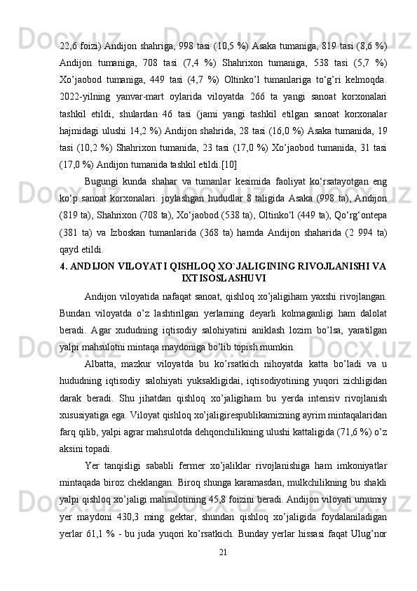 22,6 foizi) Andijon shahriga, 998 tasi (10,5 %) Asaka tumaniga, 819 tasi (8,6 %)
Andijon   tumaniga,   708   tasi   (7,4   %)   Shahrixon   tumaniga,   538   tasi   (5,7   %)
Xo’jaobod   tumaniga,   449   tasi   (4,7   %)   Oltinko’l   tumanlariga   to‘g’ri   kelmoqda.
2022-yilning   yanvar-mart   oylarida   viloyatda   266   ta   yangi   sanoat   korxonalari
tashkil   etildi,   shulardan   46   tasi   (jami   yangi   tashkil   etilgan   sanoat   korxonalar
hajmidagi ulushi 14,2 %) Andijon shahrida, 28 tasi (16,0 %) Asaka tumanida, 19
tasi   (10,2   %)   Shahrixon   tumanida,   23   tasi   (17,0   %)   Xo’jaobod   tumanida,   31   tasi
(17,0 %) Andijon tumanida tashkil etildi.[10]
Bugungi   kunda   shahar   va   tumanlar   kesimida   faoliyat   ko‘rsatayotgan   eng
ko‘p   sanoat   korxonalari.   joylashgan   hududlar   8   taligida   Asaka   (998   ta),   Andijon
(819 ta), Shahrixon (708 ta), Xo‘jaobod (538 ta), Oltinko‘l (449 ta), Qo‘rg‘ontepa
(381   ta)   va   Izboskan   tumanlarida   (368   ta)   hamda   Andijon   shaharida   (2   994   ta)
qayd etildi. 
4. ANDIJON VILOYATI QISHLOQ XO`JALIGINING RIVOJLANISHI VA
IXTISOSLASHUVI
Andijon viloyatida nafaqat  sanoat, qishloq xo’jaligiham yaxshi  rivojlangan.
Bundan   viloyatda   o’z   lashtirilgan   yerlarning   deyarli   kolmaganligi   ham   dalolat
beradi.   Agar   xududning   iqtisodiy   salohiyatini   aniklash   lozim   bo’lsa,   yaratilgan
yalpi mahsulotni mintaqa maydoniga bo’lib topish mumkin. 
Albatta,   mazkur   viloyatda   bu   ko’rsatkich   nihoyatda   katta   bo’ladi   va   u
hududning   iqtisodiy   salohiyati   yuksakligidai,   iqtisodiyotining   yuqori   zichligidan
darak   beradi.   Shu   jihatdan   qishloq   xo’jaligiham   bu   yerda   intensiv   rivojlanish
xususiyatiga ega. Viloyat qishloq xo’jaligirespublikamizning ayrim mintaqalaridan
farq qilib, yalpi agrar mahsulotda dehqonchilikning ulushi kattaligida (71,6 %) o’z
aksini topadi. 
Yer   tanqisligi   sababli   fermer   xo’jaliklar   rivojlanishiga   ham   imkoniyatlar
mintaqada biroz cheklangan. Biroq shunga karamasdan, mulkchilikning bu shakli
yalpi qishloq xo’jaligi mahsulotining 45,8 foizini beradi. Andijon viloyati umumiy
yer   maydoni   430,3   ming   gektar,   shundan   qishloq   xo’jaligida   foydalaniladigan
yerlar  61,1  %   -  bu  juda  yuqori   ko’rsatkich.   Bunday  yerlar   hissasi  faqat  Ulug’nor
21 