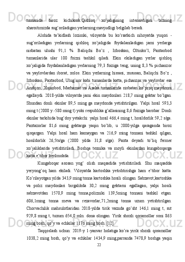 tumanida   biroz   kichikrok.Qishloq   xo’jaligining   intensivligini   bizning
sharoitimizda sug’oriladigan yerlarning mavjudligi belgilab beradi. 
Alohida   ta’kidlash   lozimki,   viloyatda   bu   ko’rsatkich   nihoyatda   yuqori   -
sug’oriladigan   yerlarning   qishloq   xo’jaligida   foydalaniladigan   jami   yerlarga
nisbatan   ulushi   91,1   %.   Baliqchi   Bo’z   ,   Izboskan,   Oltinko’l,   Paxtaobod
tumanlarida   ular   100   foizni   tashkil   qiladi.   Ekin   ekiladigan   yerlar   qishloq
xo’jaligida   foydalaniladigan   yerlarning   79,3   foiziga   teng;   uning   8,3   %   pichanzor
va   yaylovlardan   iborat,   xolos.   Ekin   yerlarning   hissasi,   xususan,   Baliqchi   Bo’z   ,
Izboskan, Paxtaobod, Ulug’nor kabi tumanlarda katta, pichanzor  va yaylovlar esa
Andijon,  Xujaobod,  Marhamat  va  Asaka  tumanlarida  nisbatan   ko’proq  maydonni
egallaydi.   2018-yilda   viloyatda   jami   ekin   maydonlari   218,7   ming   gektar   bo’lgan.
Shundan   donli   ekinlar   89,5   ming   ga   maydonda   yetishtirilgan.   Yalpi   hosil   593,3
ming t (2000 y.-580 ming t) yoki respublika g’allasining 8,6 foiziga barobar. Donli
ekinlar tarkibida bug’doy yetakchi: yalpi hosil 466,4 ming t, hosildorlik 59,2 s/ga.
Paxtazorlar   81,6   ming   gektarga   yaqin   bo’lib,   u   2000-yilga   qaraganda   biroz
qisqargan.   Yalpi   hosil   ham   kamaygan   va   216,9   ming   tonnani   tashkil   qilgan,
hosildorlik   26,5ts/ga   (2000   yilda   31,8   s/ga).   Paxta   deyarli   to’liq   fermer
xo’jaliklarida   yetishtiriladi.   Boshqa   texnika   va   moyli   ekinlardan   kungaboqarga
katta e’tibor berilmokda. 
Kungaboqar   asosan   yog’   olish   maqsadida   yetishtiriladi.   Shu   maqsadda
yeryong’oq   ham   ekiladi.   Viloyatda   kartoshka   yetishtirishga   ham   e’tibor   katta.
Ko’rilayotgan yilda 343,9 ming tonna kartoshka hosili olingan. Sabzavot,kartoshka
va   poliz   maydonlari   birgalikda   30,2   ming   gektarni   egallagan,   yalpi   hosili
sabzavotdan   1570,9   ming   tonna,polizniki   139,5ming   tonnani   tashkil   etgan.
606,1ming   tonna   meva   va   rezavorlar,71,2ming   tonna   uzum   yetishtirilgan.
Chorvachilik   mahsulotlaridan   2018-yilda   tirik   vaznda   go’sht   146,1   ming   t,   sut
929,8   ming   t,   tuxum   654,0   mln.   dona   olingan.   Yirik   shoxli   qoramollar   soni   863
ming bosh, qo’y va echkilar 1176 ming bosh. [12]
Taqqoslash   uchun:   2019-y   1-yanvar   holatiga   ko’ra   yirik   shoxli   qoramollar
1038,2   ming   bosh,   qo’y   va   echkilar   1434,9   ming,parranda   7478,9   boshga   yaqin
22 