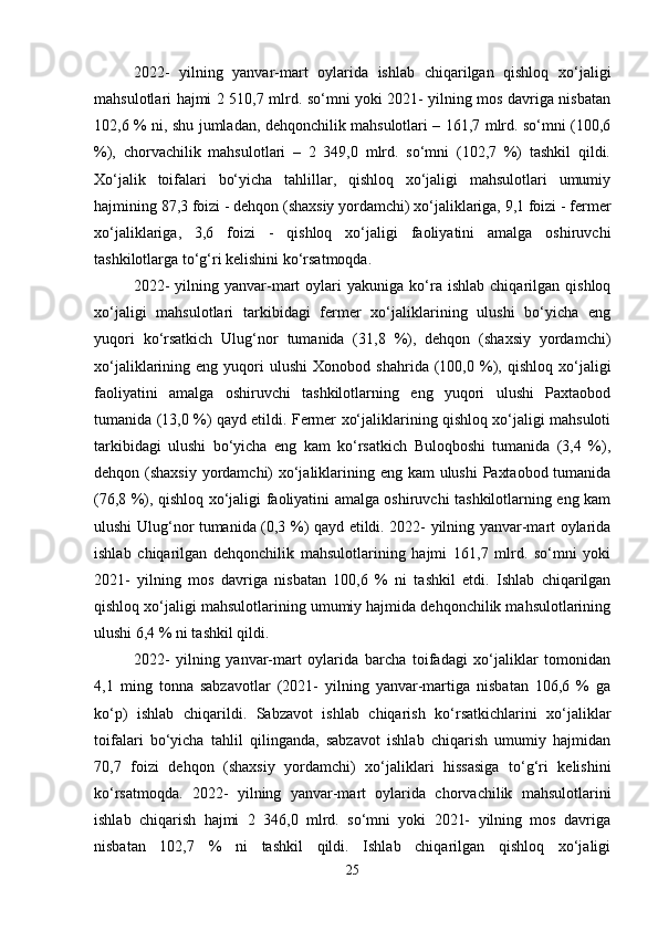 2022-   yilning   yanvar-mart   oylarida   ishlab   chiqarilgan   qishloq   xo‘jaligi
mahsulotlari hajmi 2 510,7 mlrd. so‘mni yoki 2021- yilning mos davriga nisbatan
102,6 % ni, shu jumladan, dehqonchilik mahsulotlari – 161,7 mlrd. so‘mni (100,6
%),   chorvachilik   mahsulotlari   –   2   349,0   mlrd.   so‘mni   (102,7   %)   tashkil   qildi.
Xo‘jalik   toifalari   bo‘yicha   tahlillar,   qishloq   xo‘jaligi   mahsulotlari   umumiy
hajmining 87,3 foizi - dehqon (shaxsiy yordamchi) xo‘jaliklariga, 9,1 foizi - fermer
xo‘jaliklariga,   3,6   foizi   -   qishloq   xo‘jaligi   faoliyatini   amalga   oshiruvchi
tashkilotlarga to‘g‘ri kelishini ko‘rsatmoqda. 
2022-   yilning  yanvar-mart   oylari   yakuniga   ko‘ra  ishlab   chiqarilgan   qishloq
xo‘jaligi   mahsulotlari   tarkibidagi   fermer   xo‘jaliklarining   ulushi   bo‘yicha   eng
yuqori   ko‘rsatkich   Ulug‘nor   tumanida   (31,8   %),   dehqon   (shaxsiy   yordamchi)
xo‘jaliklarining  eng   yuqori   ulushi   Xonobod  shahrida   (100,0  %),   qishloq   xo‘jaligi
faoliyatini   amalga   oshiruvchi   tashkilotlarning   eng   yuqori   ulushi   Paxtaobod
tumanida (13,0 %) qayd etildi. Fermer xo‘jaliklarining qishloq xo‘jaligi mahsuloti
tarkibidagi   ulushi   bo‘yicha   eng   kam   ko‘rsatkich   Buloqboshi   tumanida   (3,4   %),
dehqon (shaxsiy yordamchi) xo‘jaliklarining eng kam  ulushi  Paxtaobod tumanida
(76,8 %), qishloq xo‘jaligi faoliyatini amalga oshiruvchi tashkilotlarning eng kam
ulushi Ulug‘nor tumanida (0,3 %) qayd etildi. 2022- yilning yanvar-mart oylarida
ishlab   chiqarilgan   dehqonchilik   mahsulotlarining   hajmi   161,7   mlrd.   so‘mni   yoki
2021-   yilning   mos   davriga   nisbatan   100,6   %   ni   tashkil   etdi.   Ishlab   chiqarilgan
qishloq xo‘jaligi mahsulotlarining umumiy hajmida dehqonchilik mahsulotlarining
ulushi 6,4 % ni tashkil qildi. 
2022-   yilning   yanvar-mart   oylarida   barcha   toifadagi   xo‘jaliklar   tomonidan
4,1   ming   tonna   sabzavotlar   (2021-   yilning   yanvar-martiga   nisbatan   106,6   %   ga
ko‘p)   ishlab   chiqarildi.   Sabzavot   ishlab   chiqarish   ko‘rsatkichlarini   xo‘jaliklar
toifalari   bo‘yicha   tahlil   qilinganda,   sabzavot   ishlab   chiqarish   umumiy   hajmidan
70,7   foizi   dehqon   (shaxsiy   yordamchi)   xo‘jaliklari   hissasiga   to‘g‘ri   kelishini
ko‘rsatmoqda.   2022-   yilning   yanvar-mart   oylarida   chorvachilik   mahsulotlarini
ishlab   chiqarish   hajmi   2   346,0   mlrd.   so‘mni   yoki   2021-   yilning   mos   davriga
nisbatan   102,7   %   ni   tashkil   qildi.   Ishlab   chiqarilgan   qishloq   xo‘jaligi
25 