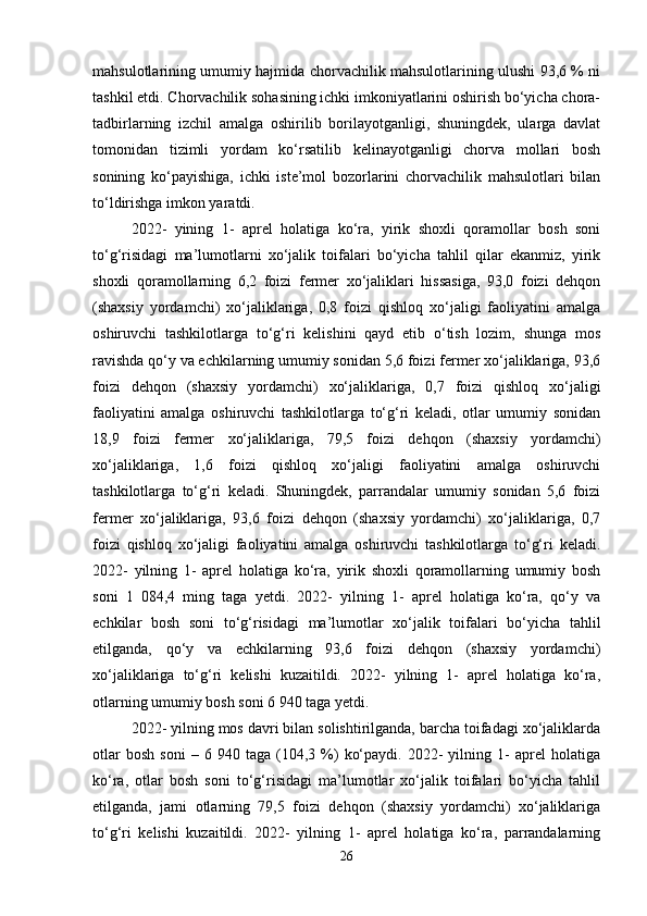 mahsulotlarining umumiy hajmida chorvachilik mahsulotlarining ulushi 93,6 % ni
tashkil etdi. Chorvachilik sohasining ichki imkoniyatlarini oshirish bo‘yicha chora-
tadbirlarning   izchil   amalga   oshirilib   borilayotganligi,   shuningdek,   ularga   davlat
tomonidan   tizimli   yordam   ko‘rsatilib   kelinayotganligi   chorva   mollari   bosh
sonining   ko‘payishiga,   ichki   iste’mol   bozorlarini   chorvachilik   mahsulotlari   bilan
to‘ldirishga imkon yaratdi. 
2022-   yining   1-   aprel   holatiga   ko‘ra,   yirik   shoxli   qoramollar   bosh   soni
to‘g‘risidagi   ma’lumotlarni   xo‘jalik   toifalari   bo‘yicha   tahlil   qilar   ekanmiz,   yirik
shoxli   qoramollarning   6,2   foizi   fermer   xo‘jaliklari   hissasiga,   93,0   foizi   dehqon
(shaxsiy   yordamchi)   xo‘jaliklariga,   0,8   foizi   qishloq   xo‘jaligi   faoliyatini   amalga
oshiruvchi   tashkilotlarga   to‘g‘ri   kelishini   qayd   etib   o‘tish   lozim,   shunga   mos
ravishda qo‘y va echkilarning umumiy sonidan 5,6 foizi fermer xo‘jaliklariga, 93,6
foizi   dehqon   (shaxsiy   yordamchi)   xo‘jaliklariga,   0,7   foizi   qishloq   xo‘jaligi
faoliyatini   amalga   oshiruvchi   tashkilotlarga   to‘g‘ri   keladi,   otlar   umumiy   sonidan
18,9   foizi   fermer   xo‘jaliklariga,   79,5   foizi   dehqon   (shaxsiy   yordamchi)
xo‘jaliklariga,   1,6   foizi   qishloq   xo‘jaligi   faoliyatini   amalga   oshiruvchi
tashkilotlarga   to‘g‘ri   keladi.   Shuningdek,   parrandalar   umumiy   sonidan   5,6   foizi
fermer   xo‘jaliklariga,   93,6   foizi   dehqon   (shaxsiy   yordamchi)   xo‘jaliklariga,   0,7
foizi   qishloq   xo‘jaligi   faoliyatini   amalga   oshiruvchi   tashkilotlarga   to‘g‘ri   keladi.
2022-   yilning   1-   aprel   holatiga   ko‘ra,   yirik   shoxli   qoramollarning   umumiy   bosh
soni   1   084,4   ming   taga   yetdi.   2022-   yilning   1-   aprel   holatiga   ko‘ra,   qo‘y   va
echkilar   bosh   soni   to‘g‘risidagi   ma’lumotlar   xo‘jalik   toifalari   bo‘yicha   tahlil
etilganda,   qo‘y   va   echkilarning   93,6   foizi   dehqon   (shaxsiy   yordamchi)
xo‘jaliklariga   to‘g‘ri   kelishi   kuzaitildi.   2022-   yilning   1-   aprel   holatiga   ko‘ra,
otlarning umumiy bosh soni 6 940 taga yetdi. 
2022- yilning mos davri bilan solishtirilganda, barcha toifadagi xo‘jaliklarda
otlar   bosh   soni   –  6   940  taga   (104,3  %)   ko‘paydi.   2022-   yilning  1-   aprel   holatiga
ko‘ra,   otlar   bosh   soni   to‘g‘risidagi   ma’lumotlar   xo‘jalik   toifalari   bo‘yicha   tahlil
etilganda,   jami   otlarning   79,5   foizi   dehqon   (shaxsiy   yordamchi)   xo‘jaliklariga
to‘g‘ri   kelishi   kuzaitildi.   2022-   yilning   1-   aprel   holatiga   ko‘ra,   parrandalarning
26 