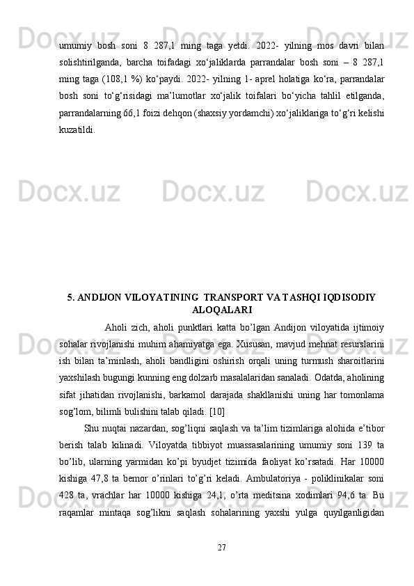 umumiy   bosh   soni   8   287,1   ming   taga   yetdi.   2022-   yilning   mos   davri   bilan
solishtirilganda,   barcha   toifadagi   xo‘jaliklarda   parrandalar   bosh   soni   –   8   287,1
ming   taga   (108,1   %)   ko‘paydi.   2022-   yilning   1-   aprel   holatiga   ko‘ra,   parrandalar
bosh   soni   to‘g‘risidagi   ma’lumotlar   xo‘jalik   toifalari   bo‘yicha   tahlil   etilganda,
parrandalarning 66,1 foizi dehqon (shaxsiy yordamchi) xo‘jaliklariga to‘g‘ri kelishi
kuzatildi.
5. ANDIJON VILOYATINING  TRANSPORT VA TASHQI IQDISODIY
ALOQALARI
          Aholi   zich,   aholi   punktlari   katta   bo’lgan   Andijon   viloyatida   ijtimoiy
sohalar  rivojlanishi  muhim ahamiyatga ega. Xususan,  mavjud mehnat resurslarini
ish   bilan   ta’minlash,   aholi   bandligini   oshirish   orqali   uning   turmush   sharoitlarini
yaxshilash bugungi kunning eng dolzarb masalalaridan sanaladi. Odatda, aholining
sifat   jihatidan   rivojlanishi,   barkamol   darajada   shakllanishi   uning   har   tomonlama
sog’lom, bilimli bulishini talab qiladi. [10]
Shu nuqtai   nazardan, sog’liqni   saqlash  va  ta’lim  tizimlariga  alohida  e’tibor
berish   talab   kilinadi.   Viloyatda   tibbiyot   muassasalarining   umumiy   soni   139   ta
bo’lib,   ularning   yarmidan   ko’pi   byudjet   tizimida   faoliyat   ko’rsatadi.   Har   10000
kishiga   47,8   ta   bemor   o’rinlari   to’g’ri   keladi.   Ambulatoriya   -   poliklinikalar   soni
428   ta,   vrachlar   har   10000   kishiga   24,1,   o’rta   meditsina   xodimlari   94,6   ta.   Bu
raqamlar   mintaqa   sog’likni   saqlash   sohalarining   yaxshi   yulga   quyilganligidan
27 