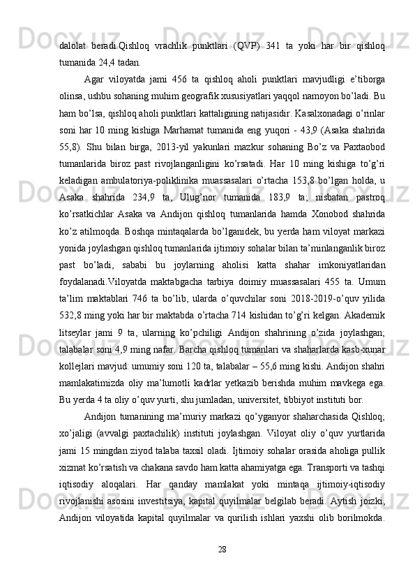 dalolat   beradi.Qishloq   vrachlik   punktlari   (QVP)   341   ta   yoki   har   bir   qishloq
tumanida 24,4 tadan. 
Agar   viloyatda   jami   456   ta   qishloq   aholi   punktlari   mavjudligi   e’tiborga
olinsa, ushbu sohaning muhim geografik xususiyatlari yaqqol namoyon bo’ladi. Bu
ham bo’lsa, qishloq aholi punktlari kattaligining natijasidir. Kasalxonadagi o’rinlar
soni   har   10  ming   kishiga   Marhamat   tumanida  eng   yuqori   -   43,9   (Asaka   shahrida
55,8).   Shu   bilan   birga,   2013-yil   yakunlari   mazkur   sohaning   Bo’z   va   Paxtaobod
tumanlarida   biroz   past   rivojlanganligini   ko’rsatadi.   Har   10   ming   kishiga   to’g’ri
keladigan   ambulatoriya-poliklinika   muassasalari   o’rtacha   153,8   bo’lgan   holda,   u
Asaka   shahrida   234,9   ta,   Ulug’nor   tumanida   183,9   ta;   nisbatan   pastroq
ko’rsatkichlar   Asaka   va   Andijon   qishloq   tumanlarida   hamda   Xonobod   shahrida
ko’z  atilmoqda.  Boshqa  mintaqalarda  bo’lganidek,  bu yerda  ham  viloyat   markazi
yonida joylashgan qishloq tumanlarida ijtimoiy sohalar bilan ta’minlanganlik biroz
past   bo’ladi,   sababi   bu   joylarning   aholisi   katta   shahar   imkoniyatlaridan
foydalanadi.Viloyatda   maktabgacha   tarbiya   doimiy   muassasalari   455   ta.   Umum
ta’lim   maktablari   746   ta   bo’lib,   ularda   o’quvchilar   soni   2018-2019-o’quv   yilida
532,8 ming yoki har bir maktabda o’rtacha 714 kishidan to’g’ri kelgan. Akademik
litseylar   jami   9   ta,   ularning   ko’pchiligi   Andijon   shahrining   o’zida   joylashgan;
talabalar soni 4,9 ming nafar. Barcha qishloq tumanlari va shaharlarda kasb-xunar
kollejlari mavjud: umumiy soni 120 ta, talabalar – 55,6 ming kishi. Andijon shahri
mamlakatimizda   oliy   ma’lumotli   kadrlar   yetkazib   berishda   muhim   mavkega   ega.
Bu yerda 4 ta oliy o’quv yurti, shu jumladan, universitet, tibbiyot instituti bor. 
Andijon   tumanining   ma’muriy   markazi   qo’yganyor   shaharchasida   Qishloq;
xo’jaligi   (avvalgi   paxtachilik)   instituti   joylashgan.   Viloyat   oliy   o’quv   yurtlarida
jami 15 mingdan ziyod talaba taxsil  oladi. Ijtimoiy sohalar  orasida aholiga pullik
xizmat ko’rsatish va chakana savdo ham katta ahamiyatga ega. Transporti va tashqi
iqtisodiy   aloqalari.   Har   qanday   mamlakat   yoki   mintaqa   ijtimoiy-iqtisodiy
rivojlanishi   asosini   investitsiya,   kapital   quyilmalar   belgilab   beradi.   Aytish   joizki,
Andijon   viloyatida   kapital   quyilmalar   va   qurilish   ishlari   yaxshi   olib   borilmokda.
28 