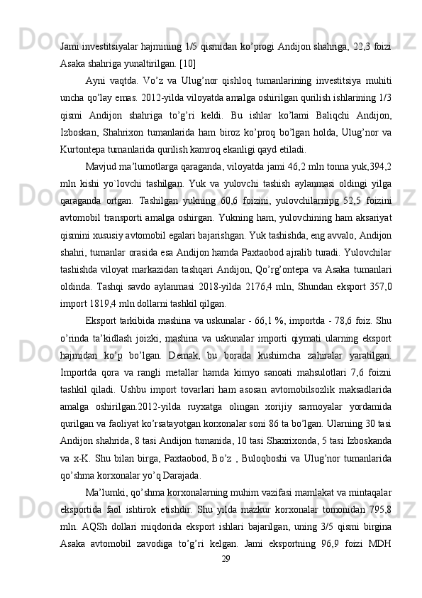 Jami investitsiyalar hajmining 1/5 qismidan ko’progi Andijon shahriga, 22,3 foizi
Asaka shahriga yunaltirilgan. [10]
Ayni   vaqtda.   Vo’z   va   Ulug’nor   qishloq   tumanlarining   investitsiya   muhiti
uncha qo’lay emas. 2012-yilda viloyatda amalga oshirilgan qurilish ishlarining 1/3
qismi   Andijon   shahriga   to’g’ri   keldi.   Bu   ishlar   ko’lami   Baliqchi   Andijon,
Izboskan,   Shahrixon   tumanlarida   ham   biroz   ko’proq   bo’lgan   holda,   Ulug’nor   va
Kurtontepa tumanlarida qurilish kamroq ekanligi qayd etiladi.
Mavjud ma’lumotlarga qaraganda, viloyatda jami 46,2 mln tonna yuk,394,2
mln   kishi   yo`lovchi   tashilgan.   Yuk   va   yulovchi   tashish   aylanmasi   oldingi   yilga
qaraganda   ortgan.   Tashilgan   yukning   60,6   foizini,   yulovchilarnipg   52,5   foizini
avtomobil   transporti  amalga   oshirgan.  Yukning  ham,  yulovchining  ham   aksariyat
qismini xususiy avtomobil egalari bajarishgan. Yuk tashishda, eng avvalo, Andijon
shahri, tumanlar orasida esa Andijon hamda Paxtaobod ajralib turadi. Yulovchilar
tashishda   viloyat   markazidan  tashqari   Andijon,   Qo’rg’ontepa   va   Asaka   tumanlari
oldinda.   Tashqi   savdo   aylanmasi   2018-yilda   2176,4   mln,   Shundan   eksport   357,0
import 1819,4 mln dollarni tashkil qilgan. 
Eksport tarkibida mashina va uskunalar - 66,1 %, importda - 78,6 foiz. Shu
o’rinda   ta’kidlash   joizki,   mashina   va   uskunalar   importi   qiymati   ularning   eksport
hajmidan   ko’p   bo’lgan.   Demak,   bu   borada   kushimcha   zahiralar   yaratilgan.
Importda   qora   va   rangli   metallar   hamda   kimyo   sanoati   mahsulotlari   7,6   foizni
tashkil   qiladi.   Ushbu   import   tovarlari   ham   asosan   avtomobilsozlik   maksadlarida
amalga   oshirilgan.2012-yilda   ruyxatga   olingan   xorijiy   sarmoyalar   yordamida
qurilgan va faoliyat ko’rsatayotgan korxonalar soni 86 ta bo’lgan. Ularning 30 tasi
Andijon shahrida, 8 tasi Andijon tumanida, 10 tasi Shaxrixonda, 5 tasi Izboskanda
va   x-K.   Shu   bilan   birga,   Paxtaobod,   Bo’z   ,   Buloqboshi   va   Ulug’nor   tumanlarida
qo’shma korxonalar yo’q Darajada. 
Ma’lumki, qo’shma korxonalarning muhim vazifasi mamlakat va mintaqalar
eksportida   faol   ishtirok   etishdir.   Shu   yilda   mazkur   korxonalar   tomonidan   795,8
mln.   AQSh   dollari   miqdorida   eksport   ishlari   bajarilgan,   uning   3/5   qismi   birgina
Asaka   avtomobil   zavodiga   to’g’ri   kelgan.   Jami   eksportning   96,9   foizi   MDH
29 