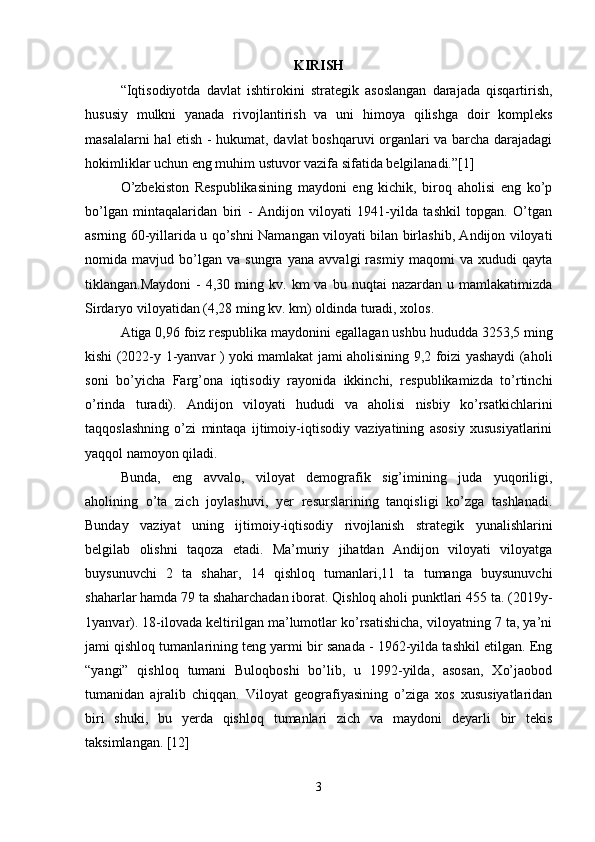 KIRISH
“Iqtisodiyotda   davlat   ishtirokini   strategik   asoslangan   darajada   qisqartirish,
hususiy   mulkni   yanada   rivojlantirish   va   uni   himoya   qilishga   doir   kompleks
masalalarni hal etish - hukumat, davlat boshqaruvi organlari va barcha darajadagi
hokimliklar uchun eng muhim ustuvor vazifa sifatida belgilanadi.”[1]
O’zbekiston   Respublikasining   maydoni   eng   kichik,   biroq   aholisi   eng   ko’p
bo’lgan   mintaqalaridan   biri   -   Andijon   viloyati   1941-yilda   tashkil   topgan.   O’tgan
asrning 60-yillarida u qo’shni Namangan viloyati bilan birlashib, Andijon viloyati
nomida   mavjud   bo’lgan   va   sungra   yana   avvalgi   rasmiy   maqomi   va   xududi   qayta
tiklangan.Maydoni  -  4,30  ming  kv.  km   va  bu  nuqtai   nazardan  u  mamlakatimizda
Sirdaryo viloyatidan (4,28 ming kv. km) oldinda turadi, xolos. 
Atiga 0,96 foiz respublika maydonini egallagan ushbu hududda 3253,5 ming
kishi (2022-y 1-yanvar ) yoki mamlakat jami aholisining 9,2 foizi yashaydi (aholi
soni   bo’yicha   Farg’ona   iqtisodiy   rayonida   ikkinchi,   respublikamizda   to’rtinchi
o’rinda   turadi).   Andijon   viloyati   hududi   va   aholisi   nisbiy   ko’rsatkichlarini
taqqoslashning   o’zi   mintaqa   ijtimoiy-iqtisodiy   vaziyatining   asosiy   xususiyatlarini
yaqqol namoyon qiladi. 
Bunda,   eng   avvalo,   viloyat   demografik   sig’imining   juda   yuqoriligi,
aholining   o’ta   zich   joylashuvi,   yer   resurslarining   tanqisligi   ko’zga   tashlanadi.
Bunday   vaziyat   uning   ijtimoiy-iqtisodiy   rivojlanish   strategik   yunalishlarini
belgilab   olishni   taqoza   etadi.   Ma’muriy   jihatdan   Andijon   viloyati   viloyatga
buysunuvchi   2   ta   shahar,   14   qishloq   tumanlari,11   ta   tumanga   buysunuvchi
shaharlar hamda 79 ta shaharchadan iborat. Qishloq aholi punktlari 455 ta. (2019y-
1yanvar). 18-ilovada keltirilgan ma’lumotlar ko’rsatishicha, viloyatning 7 ta, ya’ni
jami qishloq tumanlarining teng yarmi bir sanada - 1962-yilda tashkil etilgan. Eng
“yangi”   qishloq   tumani   Buloqboshi   bo’lib,   u   1992-yilda,   asosan,   Xo’jaobod
tumanidan   ajralib   chiqqan.   Viloyat   geografiyasining   o’ziga   xos   xususiyatlaridan
biri   shuki,   bu   yerda   qishloq   tumanlari   zich   va   maydoni   deyarli   bir   tekis
taksimlangan. [12]
3 
