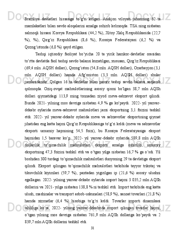 Braziliya   davlatlari   hissasiga   to g ri   kelgan.   Andijon   viloyati   jahonning   62   taʻ ʻ
mamlakatlari bilan savdo aloqalarini amalga oshirib kelmoqda. TSA ning nisbatan
salmoqli   hissasi   Koreya   Respublikasi   (44,2  %),   Xitoy  Xalq   Respublikasida   (22,7
%),   %),   Qirg iz   Respublikasi   (8,6   %),   Rossiya   Federatsiyasi   (6,2   %)   va	
ʻ
Qozog istonda (6,0 %) qayd etilgan. 	
ʻ
Tashqi   iqtisodiy   faoliyat   bo yicha   20   ta   yirik   hamkor-davlatlar   orasidan	
ʻ
to‘rtta davlatda faol tashqi savdo balansi kuzatilgan, xususan, Qirg iz Respublikasi	
ʻ
(69,4 mln. AQSH dollari), Qozog iston (54,8 mln. AQSH dollari), Ozarbayjon (3,1	
ʻ
mln.   AQSH   dollari)   hamda   Afg‘oniston   (3,3   mln.   AQSH   dollari)   shular
jumlasidandir.   Qolgan   16   ta   davlatlar   bilan   passiv   tashqi   savdo   balansi   saqlanib
qolmoqda.   Oziq-ovqat   mahsulotlarining   asosiy   qismi   bo lgan   38,7   mln   AQSh	
ʻ
dollari   qiymatidagi   113,9   ming   tonnadan   ziyod   meva-sabzavot   eksport   qilindi.
Bunda   2021-   yilning  mos   davriga  nisbatan   4,9  %   ga   ko‘paydi.   2022-   yil   yanvar-
dekabr   oylarida   meva-sabzavot   mahsulotlari   jami   eksportning   3,1   foizini   tashkil
etdi.   2022-   yil   yanvar-dekabr   oylarida   meva   va   sabzavotlar   eksportining   qiymat
jihatidan eng katta hajmi Qirg‘iz Respublikasiga to‘g‘ri keldi (meva va sabzavotlar
eksporti   umumiy   hajmining   54,5   foizi),   bu   Rossiya   Federatsiyasiga   eksport
hajmidan   1,5   baravar   ko‘p.   2022-   yil   yanvar-dekabr   oylarida   589,8   mln   AQSh
dollarilik   to qimachilik   mahsulotlari   eksporti   amalga   oshirilib,   umumiy	
ʻ
eksportning 47,3 foizini tashkil etdi va o tgan yilga nisbatan 16,7 % ga o sdi. Yil	
ʻ ʻ
boshidan 300 turdagi to qimachilik mahsulotlari dunyoning 29 t	
ʻ а  davlatiga eksport
qilindi.   Eksport   qilingan   to qimachilik   mahsulotlari   tarkibida   tayyor   trikotaj   va	
ʻ
tikuvchilik   kiyimlari   (59,7   %),   paxtadan   yigirilgan   ip   (21,6   %)   asosiy   ulushni
egallagan. 2022- yilning yanvar-dekabr oylarida import hajmi 3 035,2 mln AQSh
dollarini va 2021- yilga nisbatan 138,8 % ni tashkil etdi. Import tarkibida eng katta
ulush, mashinalar va transport asbob-uskunalari (58,9 %), sanoat tovarlari (21,8 %)
hamda   xizmatlar   (6,4   %)   hisobiga   to g ri   keldi.   Tovarlar   importi   dinamikasi	
ʻ ʻ
tahliliga   ko ra,   2022-   yilning   yanvar-dekabrida   import   qilingan   tovarlar   hajmi,	
ʻ
o tgan   yilning   mos   davriga   nisbatan   761,9   mln   AQSh   dollariga   ko paydi   va   2	
ʻ ʻ
839,7 mln AQSh dollarini tashkil etdi. 
31 