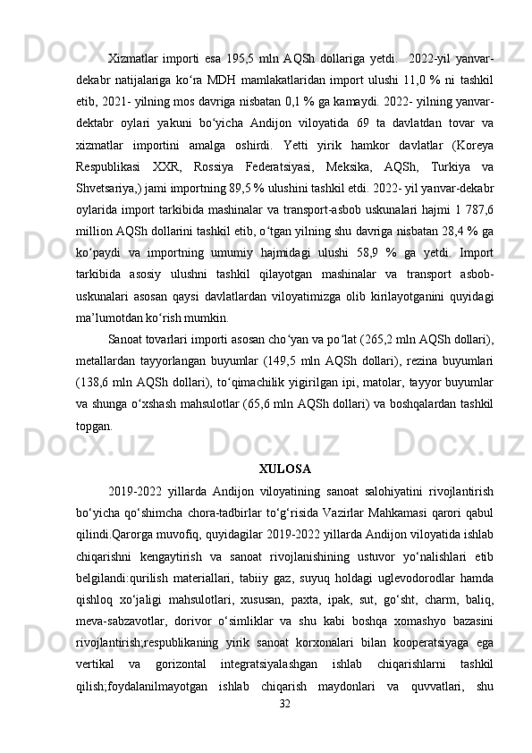 Xizmatlar   importi   esa   195,5   mln   AQSh   dollariga   yetdi.     2022-yil   yanvar-
dekabr   natijalariga   ko ra   MDH   mamlakatlaridan   import   ulushi   11,0   %   ni   tashkilʻ
etib, 2021- yilning mos davriga nisbatan 0,1 % ga kamaydi. 2022- yilning yanvar-
dektabr   oylari   yakuni   bo yicha   Andijon   viloyatida   69   ta   davlatdan   tovar   va	
ʻ
xizmatlar   importini   amalga   oshirdi.   Yetti   yirik   hamkor   davlatlar   (Koreya
Respublikasi   XXR,   Rossiya   Federatsiyasi,   Meksika,   AQSh,   Turkiya   va
Shvetsariya,) jami importning 89,5 % ulushini tashkil etdi. 2022- yil yanvar-dekabr
oylarida  import  tarkibida  mashinalar  va transport-asbob  uskunalari  hajmi  1 787,6
million AQSh dollarini tashkil etib, o tgan yilning shu davriga nisbatan 28,4 % ga	
ʻ
ko paydi   va   importning   umumiy   hajmidagi   ulushi   58,9   %   ga   yetdi.   Import	
ʻ
tarkibida   asosiy   ulushni   tashkil   qilayotgan   mashinalar   va   transport   asbob-
uskunalari   asosan   qaysi   davlatlardan   viloyatimizga   olib   kirilayotganini   quyidagi
ma’lumotdan ko rish mumkin. 	
ʻ
Sanoat tovarlari importi asosan cho yan va po lat (265,2 mln AQSh dollari),	
ʻ ʻ
metallardan   tayyorlangan   buyumlar   (149,5   mln   AQSh   dollari),   rezina   buyumlari
(138,6   mln   AQSh   dollari),   to qimachilik   yigirilgan   ipi,   matolar,   tayyor   buyumlar	
ʻ
va shunga o xshash mahsulotlar (65,6 mln AQSh dollari) va boshqalardan tashkil	
ʻ
topgan.
XULOSA
2019-2022   yillarda   Andijon   viloyatining   sanoat   salohiyatini   rivojlantirish
bo‘yicha   qo‘shimcha   chora-tadbirlar   to‘g‘risida   Vazirlar   Mahkamasi   qarori   qabul
qilindi.Qarorga muvofiq, quyidagilar 2019-2022 yillarda Andijon viloyatida ishlab
chiqarishni   kengaytirish   va   sanoat   rivojlanishining   ustuvor   yo‘nalishlari   etib
belgilandi:qurilish   materiallari,   tabiiy   gaz,   suyuq   holdagi   uglevodorodlar   hamda
qishloq   xo‘jaligi   mahsulotlari,   xususan,   paxta,   ipak,   sut,   go‘sht,   charm,   baliq,
meva-sabzavotlar,   dorivor   o‘simliklar   va   shu   kabi   boshqa   xomashyo   bazasini
rivojlantirish;respublikaning   yirik   sanoat   korxonalari   bilan   kooperatsiyaga   ega
vertikal   va   gorizontal   integratsiyalashgan   ishlab   chiqarishlarni   tashkil
qilish;foydalanilmayotgan   ishlab   chiqarish   maydonlari   va   quvvatlari,   shu
32 