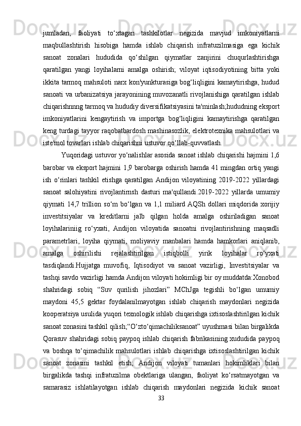 jumladan,   faoliyati   to‘xtagan   tashkilotlar   negizida   mavjud   imkoniyatlarni
maqbullashtirish   hisobiga   hamda   ishlab   chiqarish   infratuzilmasiga   ega   kichik
sanoat   zonalari   hududida   qo‘shilgan   qiymatlar   zanjirini   chuqurlashtirishga
qaratilgan   yangi   loyihalarni   amalga   oshirish;   viloyat   iqtisodiyotining   bitta   yoki
ikkita tarmoq mahsuloti narx kon'yunkturasiga bog‘liqligini kamaytirishga, hudud
sanoati  va urbanizatsiya  jarayonining muvozanatli rivojlanishiga qaratilgan ishlab
chiqarishnnng tarmoq va hududiy diversifikatsiyasini ta'minlash;hududning eksport
imkoniyatlarini   kengaytirish   va   importga   bog‘liqligini   kamaytirishga   qaratilgan
keng turdagi tayyor raqobatbardosh mashinasozlik, elektrotexnika mahsulotlari va
iste'mol tovarlari ishlab chiqarishni ustuvor qo‘llab-quvvatlash.
Yuqoridagi ustuvor yo‘nalishlar asosida sanoat ishlab chiqarishi hajmini 1,6
barobar va eksport  hajmini 1,9 barobarga oshirish hamda 41 mingdan ortiq yangi
ish   o‘rinlari   tashkil   etishga   qaratilgan   Andijon   viloyatining   2019-2022   yillardagi
sanoat   salohiyatini   rivojlantirnsh   dasturi   ma'qullandi.2019-2022   yillarda   umumiy
qiymati  14,7 trillion so‘m  bo‘lgan va  1,1 miliard AQSh dollari  miqdorida xorijiy
investitsiyalar   va   kreditlarni   jalb   qilgan   holda   amalga   oshiriladigan   sanoat
loyihalariniig   ro‘yxati,   Andijon   viloyatida   sanoatni   rivojlantirishning   maqsadli
parametrlari,   loyiha   qiymati,   moliyaviy   manbalari   hamda   hamkorlari   aniqlanib,
amalga   oshirilishi   rejalashtirilgan   istiqbolli   yirik   loyihalar   ro‘yxati
tasdiqlandi.Hujjatga   muvofiq,   Iqtisodiyot   va   sanoat   vazirligi,   Investitsiyalar   va
tashqi savdo vazirligi hamda Andijon viloyati hokimligi bir oy muddatda:Xonobod
shahridagi   sobiq   “Suv   qurilish   jihozlari”   MChJga   tegishli   bo‘lgan   umumiy
maydoni   45,5   gektar   foydalanilmayotgan   ishlab   chiqarish   maydonlari   negizida
kooperatsiya usulida yuqori texnologik ishlab chiqarishga ixtisoslashtirilgan kichik
sanoat zonasini tashkil qilish;“O‘zto‘qimachiliksanoat” uyushmasi bilan birgalikda
Qorasuv  shahridagi  sobiq paypoq ishlab chiqarish fabrikasining xududida paypoq
va   boshqa   to‘qimachilik   mahsulotlari   ishlab   chiqarishga   ixtisoslashtirilgan   kichik
sanoat   zonasini   tashkil   etish;   Andijon   viloyati   tumanlari   hokimliklari   bilan
birgalikda   tashqi   infratuzilma   obektlariga   ulangan,   faoliyat   ko‘rsatmayotgan   va
samarasiz   ishlatilayotgan   ishlab   chiqarish   maydonlari   negizida   kichik   sanoat
33 