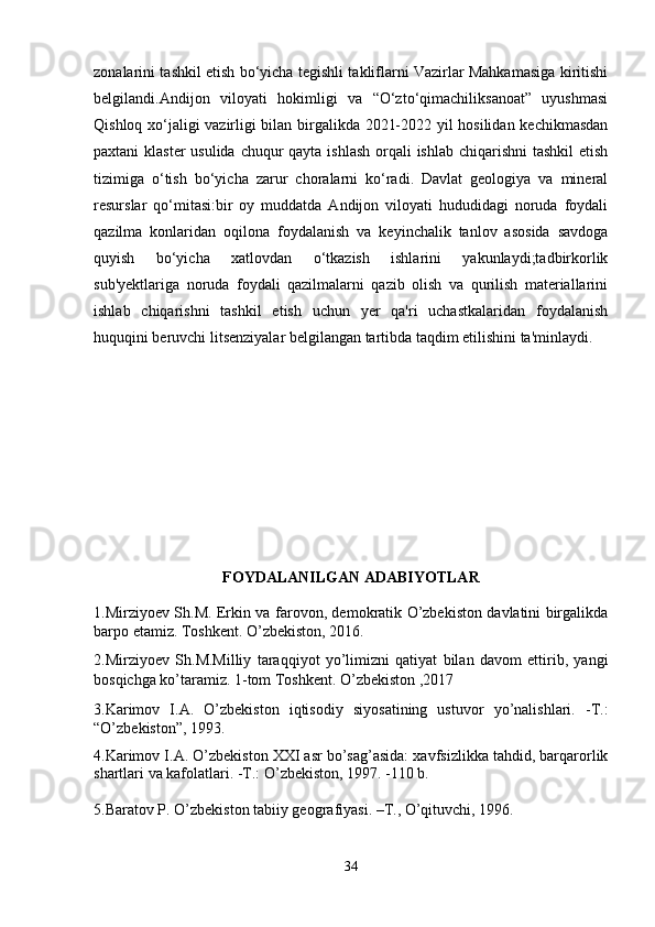 zonalarini tashkil etish bo‘yicha tegishli takliflarni Vazirlar Mahkamasiga kiritishi
belgilandi.Andijon   viloyati   hokimligi   va   “O‘zto‘qimachiliksanoat”   uyushmasi
Qishloq xo‘jaligi vazirligi bilan birgalikda 2021-2022 yil hosilidan kechikmasdan
paxtani klaster  usulida chuqur qayta ishlash  orqali  ishlab chiqarishni tashkil  etish
tizimiga   o‘tish   bo‘yicha   zarur   choralarni   ko‘radi.   Davlat   geologiya   va   mineral
resurslar   qo‘mitasi:bir   oy   muddatda   Andijon   viloyati   hududidagi   noruda   foydali
qazilma   konlaridan   oqilona   foydalanish   va   keyinchalik   tanlov   asosida   savdoga
quyish   bo‘yicha   xatlovdan   o‘tkazish   ishlarini   yakunlaydi;tadbirkorlik
sub'yektlariga   noruda   foydali   qazilmalarni   qazib   olish   va   qurilish   materiallarini
ishlab   chiqarishni   tashkil   etish   uchun   yer   qa'ri   uchastkalaridan   foydalanish
huquqini beruvchi litsenziyalar belgilangan tartibda taqdim etilishini ta'minlaydi.
FOYDALANILGAN ADABIYOTLAR
1.Mirziyoev Sh.M. Erkin va farovon, demokratik O’zbekiston davlatini birgalikda
barpo etamiz. Toshkent. O’zbekiston, 2016.
2.Mirziyoev   Sh.M.Milliy   taraqqiyot   yo’limizni   qatiyat   bilan   davom   ettirib,   yangi
bosqichga ko’taramiz. 1-tom Toshkent. O’zbekiston ,2017
3.Karimov   I.A.   O’zbekiston   iqtisodiy   siyosatining   ustuvor   yo’nalishlari.   -T.:
“O’zbekiston”, 1993.
4.Karimov I.A. O’zbekiston XXI asr bo’sag’asida: xavfsizlikka tahdid, barqarorlik
shartlari va kafolatlari. -T.: O’zbekiston, 1997. -110 b.
5. Baratov P. O’zbekiston tabiiy geografiyasi. –T., O’qituvchi, 1996.
34 