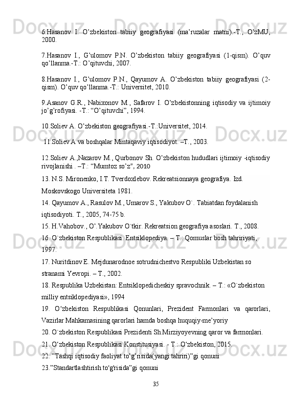6.Hasanov   I.   O’zbekiston   tabiiy   geografiyasi   (ma’ruzalar   matni).-T.,   O’zMU,
2000.
7.Hasanov   I.,   G’ulomov   P.N.   O’zbekiston   tabiiy   geografiyasi   (1-qism).   O’quv
qo’llanma.-T.: O’qituvchi, 2007.
8.Hasanov   I.,   G’ulomov   P.N.,   Qayumov   A.   O’zbekiston   tabiiy   geografiyasi   (2-
qism). O’quv qo’llanma.-T.: Universitet, 2010.
9.Asanov   G.R.,   Nabixonov   M.,   Safarov   I.   O’zbekistonning   iqtisodiy   va   ijtimoiy
jo’g’rofiyasi. -T.: “O’qituvchi”, 1994.
10. Soliev A. O’zbekiston geografiyasi.-T.:Universitet, 2014.
 11. Soliev A va boshqalar Mintaqaviy iqtisodiyot. –T., 2003.
12.Soliev A.,Nazarov M., Qurbonov Sh. O’zbekiston hududlari ijtimoiy -iqtisodiy
rivojlanishi . –T.: “Mumtoz so’z ”, 2010
13. N.S. Mironenko, I.T. Tverdoxlebov. Rekreatsionnaya geografiya. Izd. 
Moskovskogo Universiteta 1981.
14. Qayumov A., Rasulov M., Umarov S., Yakubov O`. Tabiatdan foydalanish
iqtisodiyoti. T., 2005, 74-75 b.
15. H.Vahobov., O’.Yakubov O`tkir. Rekreatsion geografiya asoslari. T., 2008.
16. O`zbekiston Respublikasi. Entsiklopediya. – T.: Qomuslar bosh tahririyati, 
1997.
17. Nuritdinov E. Mejdunarodnoe sotrudnichestvo Respubliki Uzbekistan so 
stranami Yevropi. – T., 2002.
18. Respublika Uzbekistan: Entsiklopedicheskiy spravochnik. – T.: «O`zbekiston 
milliy entsiklopediyasi», 1994
19.   O‘zbekiston   Respublikasi   Qonunlari,   Prezident   Farmonlari   va   qarorlari,
Vazirlar Mahkamasining qarorlari hamda boshqa huquqiy-me’yoriy
20. O`zbekiston Respublikasi Prezidenti Sh.Mirziyoyevning qaror va farmonlari.
21. O‘zbekiston Respublikasi Konstitusiyasi. - T.: O‘zbekiston, 2015.
22. ”Tashqi iqtisodiy faoliyat to’g’risida(yangi tahriri)”gi qonuni
23.”Standartlashtirish to'g'risida”gi qonuni
35 