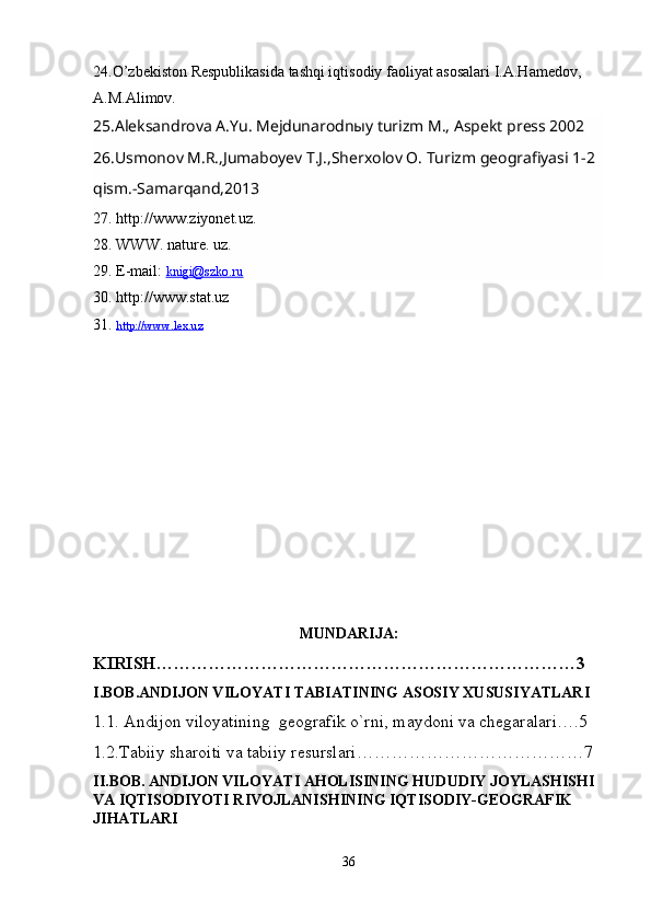 24.O’zbekiston Respublikasida tashqi iqtisodiy faoliyat asosalari I.A.Hamedov,
A.M.Alimov. 
25.Aleksandrova A.Yu. Mejdunarodnыy turizm M., Aspekt press 2002
26.Usmonov M.R.,Jumaboyev T.J.,Sherxolov O. Turizm geografiyasi 1-2 
qism.-Samarqand,2013
27. http://www.ziyonet.uz.
28. WWW. nature. uz.
29. E-mail:  knigi@szko.ru
30. http://www.stat.uz
31.  http://www.lex.uz
MUNDARIJA :
KIRISH………………………………………………………………3
I.BOB.ANDIJON VILOYATI TABIATINING ASOSIY XUSUSIYATLARI
1.1. Andijon viloyatining  geografik o`rni, maydoni va chegaralari….5
1.2.Tabiiy sharoiti va tabiiy resurslari…………………7
II.BOB. ANDIJON VILOYATI AHOLISINING HUDUDIY JOYLASHISHI  
VA IQTISODIYOTI RIVOJLANISHINING IQTISODIY-GEOGRAFIK 
JIHATLARI
36 