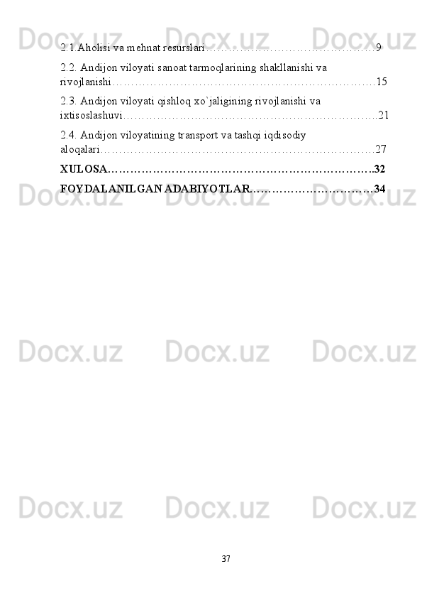 2.1.Aholisi va mehnat resurslari……………………9
2.2. Andijon viloyati sanoat tarmoqlarining shakllanishi va 
rivojlanishi……………………………….15
2.3. Andijon viloyati qishloq xo`jaligining rivojlanishi va 
ixtisoslashuvi……………………………..21
2.4. Andijon viloyatining transport va tashqi iqdisodiy 
aloqalari……………………………….27
XULOSA……………………………………………………………..32
FOYDALANILGAN ADABIYOTLAR……………………………34
37 