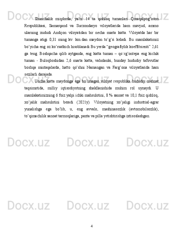 Shunchalik   miqdorda,   ya’ni   14   ta   qishloq   tumanlari   Qoraqalpog’iston
Respublikasi,   Samarqand   va   Surxondaryo   viloyatlarida   ham   mavjud,   ammo
ularning   xududi   Andijon   viloyatidan   bir   necha   marta   katta.   Viloyatda   har   bir
tumanga   atigi   0,31   ming   kv.   km.dan   maydon   to’g’ri   keladi.   Bu   mamlakatimiz
bo’yicha eng oz ko’rsatkich hisoblanadi Bu yerda “geografiylik koeffitsienti” 2,61
ga   teng.   Boshqacha   qilib   aytganda,   eng   katta   tuman   –   qo`rg’ontepa   eng   kichik
tuman   -   Buloqboshidan   2,6   marta   katta,   vaholanki,   bunday   hududiy   tafovutlar
boshqa   mintaqalarda,   hatto   qo’shni   Namangan   va   Farg’ona   viloyatlarida   ham
sezilarli darajada.
Uncha   katta   maydonga   ega   bo’lmagan   viloyat   respublika   hududiy   mehnat
taqsimotida,   milliy   iqtisodiyotning   shakllanishida   muhim   rol   uynaydi.   U
mamlakatimizning 6 foiz yalpi ichki mahsulotini, 8 % sanoat va 10,1 foiz qishloq,
xo’jalik   mahsulotini   beradi   (2021y).   Viloyatning   xo’jaligi   industrial-agrar
yunalishga   ega   bo’lib,   u,   eng   avvalo,   mashinasozlik   (avtomobilsozlik),
to’qimachilik sanoat tarmoqlariga, paxta va pilla yetishtirishga ixtisoslashgan.
4 