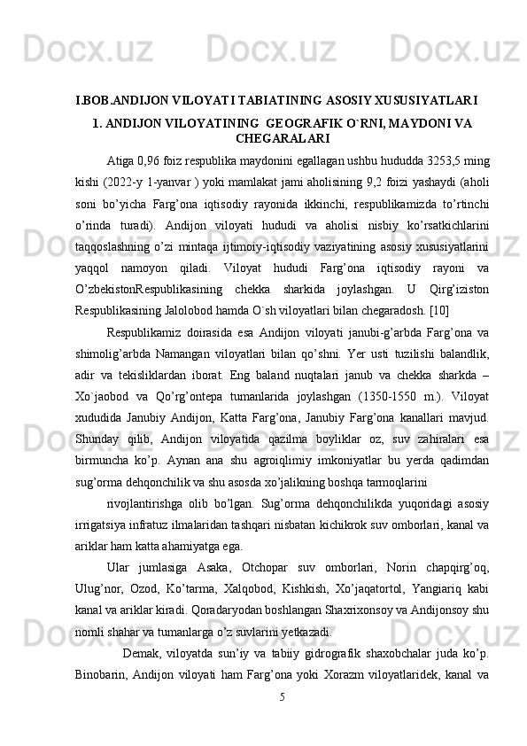 I.BOB.ANDIJON VILOYATI TABIATINING ASOSIY XUSUSIYATLARI
1. ANDIJON VILOYATINING  GEOGRAFIK O`RNI, MAYDONI VA
CHEGARALARI
Atiga 0,96 foiz respublika maydonini egallagan ushbu hududda 3253,5 ming
kishi (2022-y 1-yanvar ) yoki mamlakat jami aholisining 9,2 foizi yashaydi (aholi
soni   bo’yicha   Farg’ona   iqtisodiy   rayonida   ikkinchi,   respublikamizda   to’rtinchi
o’rinda   turadi).   Andijon   viloyati   hududi   va   aholisi   nisbiy   ko’rsatkichlarini
taqqoslashning   o’zi   mintaqa   ijtimoiy-iqtisodiy   vaziyatining   asosiy   xususiyatlarini
yaqqol   namoyon   qiladi.   Viloyat   hududi   Farg’ona   iqtisodiy   rayoni   va
O’zbekistonRespublikasining   chekka   sharkida   joylashgan.   U   Qirg’iziston
Respublikasining Jalolobod hamda O`sh viloyatlari bilan chegaradosh. [10]
Respublikamiz   doirasida   esa   Andijon   viloyati   janubi-g’arbda   Farg’ona   va
shimolig’arbda   Namangan   viloyatlari   bilan   qo’shni.   Yer   usti   tuzilishi   balandlik,
adir   va   tekisliklardan   iborat.   Eng   baland   nuqtalari   janub   va   chekka   sharkda   –
Xo`jaobod   va   Qo’rg’ontepa   tumanlarida   joylashgan   (1350-1550   m.).   Viloyat
xududida   Janubiy   Andijon,   Katta   Farg’ona,   Janubiy   Farg’ona   kanallari   mavjud.
Shunday   qilib,   Andijon   viloyatida   qazilma   boyliklar   oz,   suv   zahiralari   esa
birmuncha   ko’p.   Aynan   ana   shu   agroiqlimiy   imkoniyatlar   bu   yerda   qadimdan
sug’orma dehqonchilik va shu asosda xo’jalikning boshqa tarmoqlarini 
rivojlantirishga   olib   bo’lgan.   Sug’orma   dehqonchilikda   yuqoridagi   asosiy
irrigatsiya infratuz ilmalaridan tashqari nisbatan kichikrok suv omborlari, kanal va
ariklar ham katta ahamiyatga ega. 
Ular   jumlasiga   Asaka,   Otchopar   suv   omborlari,   Norin   chapqirg’oq,
Ulug’nor,   Ozod,   Ko’tarma,   Xalqobod,   Kishkish,   Xo’jaqatortol,   Yangiariq   kabi
kanal va ariklar kiradi. Qoradaryodan boshlangan Shaxrixonsoy va Andijonsoy shu
nomli shahar va tumanlarga o’z suvlarini yetkazadi.
                  Demak,   viloyatda   sun’iy   va   tabiiy   gidrografik   shaxobchalar   juda   ko’p.
Binobarin,   Andijon   viloyati   ham   Farg’ona   yoki   Xorazm   viloyatlaridek,   kanal   va
5 