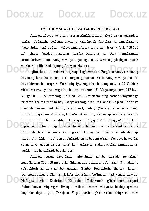 1.2.TABIIY SHAROITI VA TABIIY RESURSLARI
Andijon   viloyati yer yuzasi asosan tekislik. Hozirgi relyefi va yer yuzasidagi
jinslar   to rtlamchi   geologik   davrning   katta-kichik   daryolari   va   irmoqlariningʻ
faoliyatidan   hosil   bo lgan.   Viloyatning   g arbiy   qismi   qirli   tekislik   (bal.   400-500	
ʻ ʻ
m),   sharqi   ( Andijon   shahridan   sharda)   Farg ona   va   Olay   tizmalarining	
ʻ
tarmoqlaridan   iborat.   Andijon   viloyati   geologik   aktiv   zonada   joylashgan,   kuchli
zilzilalar bo lib turadi (qarang	
ʻ   Andijon   zilzilasi). 
I q limi   keskin   kontinental,   quruq.   Tog   tizmalari   Farg ona   vodiysini   sovuq	
ʻ ʻ
havoning   kirib   kelishidan   to sib   turganligi   uchun   qishda	
ʻ   Andijon   viloyatida   ob-
havo birmuncha barqaror.   Yozi issiq,  iyulning o rtacha temperaturasi  27,3°, kishi	
ʻ
nisbatan sovuq, yanvarning o rtacha temperaturasi −3°. Vegetatsiya davri 217 kun.	
ʻ
Yiliga   200   —   250   mm   yog in   tushadi.   Av.   O zbekistonning   boshqa   viloyatlariga
ʻ ʻ
nisbatan   suv   resurslariga   boy.   Daryolari   yog indan,   tog larlagi   ko p   yillik   qor   va	
ʻ ʻ ʻ
muzliklardan suv oladi. Asosiy daryosi   — Qoradaryo (Sirdaryo irmoqlaridan biri).
Uning   irmoqlari   —   Moylisuv,   Oqbo ra,   Aravonsoy   va   boshqa   Av.   daryolarining	
ʻ
suvi  sug orish  uchun  ishlatiladi.   Tuproqlari  bo z,  qo ng ir,  o tloqi,  o tloqi-botqoq	
ʻ ʻ ʻ ʻ ʻ ʻ
tuproqlar, qumtosh, mergel, less va chaqirtoshlardan iborat. Bahorda adirlar efemer
o simliklar   bilan   qoplanadi.   Av.ning   ekin   ekilmaydigan   tekislik   qismida   shuvoq-	
ʻ
sho ra o simliklari, tog  yon bag irlarida pista, bodom o sadi.  Yovvoyi  hayvonlar	
ʻ ʻ ʻ ʻ ʻ
(buri,   tulki,   qobon   va   boshqalar)   kam   uchraydi;   sudraluvchilar,   kemiruvchilar,
qushlar, suv havzalarida baliqlar bor.
Andijon   gurux   rayonlarini   viloyatning   janubi   sharqda   joylashgan
xududlaridan   800-900   metr   balandlikdagi   adir   zonasi   ajratib   turadi.   Shu   adirning
(Teshiktosh   adirlari)   janubiy   qismida   G’arbiy   Polvontosh,   Sharqiy   Hartum,
Gumxona,   Janubiy   Olamushuk   kabi   uncha   katta   bo’lmagan   neft   konlari   mavjud.
Neft-gaz   konlari   Shahrixon,   Xo’jaobod,   Polvontosh;   g’isht   xom   ashyosi
Sultonobodda   aniqlangan.   Biroq   ta’kidlash   lozimki,   viloyatda   boshqa   qazilma
boyliklar   deyarli   yo’q   Darajada.   Faqat   qurilish   g’isht   ishlab   chiqarish   uchun
7 