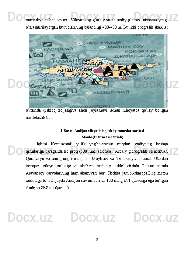 xomashyolar  bor, xolos.   Viloyatning g’arbiy va shimoliy-g’arbiy, nisbatan  yangi
o’zlashtirilayotgan hududlarining baland ligi 400-420 m. Bu ikki orografik shakllar
o’rtasida   qishloq   xo’jaligiva   aholi   joylashuvi   uchun   nihoyatda   qo’lay   bo’lgan
nasttekislik bor.
1-Rasm. Andijon viloyatining tabiiy resurslar xaritasi
Manba(Internet materiali)
Iqlimi   Kontinental:   yillik   yog’in-sochin   miqdori   vodiyning   boshqa
qismlariga qaraganda ko’proq (500 mm. atrofida). Asosiy  gidrografik elementlari
Qoradaryo   va   uning   ung   irmoqlari   -   Moylisuv   va   Tentaksoydan   iborat.   Ulardan
tashqari,   viloyat   xo’jaligi   va   aholisipi   xududiy   tashkil   etishda   Oqbura   hamda
Aravansoy   daryolarining   ham   ahamiyati   bor.   Chekka   janubi-sharqdaQirg’iziston
xududiga to’tash joyda Andijon suv ombori va 100 ming kVt quvvatga ega bo’lgan
Andijon SES qurilgan. [5]
8 