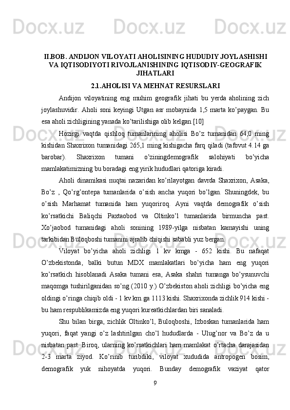 II.BOB. ANDIJON VILOYATI AHOLISINING HUDUDIY JOYLASHISHI
VA IQTISODIYOTI RIVOJLANISHINING IQTISODIY-GEOGRAFIK
JIHATLARI
2.1.AHOLISI VA MEHNAT RESURSLARI
Andijon   viloyatining   eng   muhim   geografik   jihati   bu   yerda   aholining   zich
joylashuvidir.   Aholi   soni   keyingi   Utgan   asr   mobaynida   1,5   marta   ko’paygan.   Bu
esa aholi zichligining yanada ko’tarilishiga olib kelgan.[10] 
Hozirgi   vaqtda   qishloq   tumanlarining   aholisi   Bo’z   tumanidan   64,0   ming
kishidan Shaxrixon tumanidagi 265,1 ming kishigacha farq qiladi (tafovut 4.14 ga
barobar).   Shaxrixon   tumani   o’ziningdemografik   salohiyati   bo’yicha
mamlakatimizning bu boradagi eng yirik hududlari qatoriga kiradi.
Aholi   dinamikasi   nuqtai   nazaridan   ko’rilayotgan   davrda   Shaxrixon,   Asaka,
Bo’z   ,   Qo’rg’ontepa   tumanlarida   o’sish   ancha   yuqori   bo’lgan.   Shuningdek,   bu
o’sish   Marhamat   tumanida   ham   yuqoriroq.   Ayni   vaqtda   demografik   o’sish
ko’rsatkichi   Baliqchi   Paxtaobod   va   Oltinko’l   tumanlarida   birmuncha   past.
Xo’jaobod   tumanidagi   aholi   sonining   1989-yilga   nisbatan   kamayishi   uning
tarkibidan Buloqboshi tumanini ajralib chiqishi sababli yuz bergan.
Viloyat   bo’yicha   aholi   zichligi   1   kv   kmga   -   652   kishi.   Bu   nafaqat
O’zbekistonda,   balki   butun   MDX   mamlakatlari   bo’yicha   ham   eng   yuqori
ko’rsatkich   hisoblanadi   Asaka   tumani   esa,   Asaka   shahri   tumanga   bo’ysunuvchi
maqomga tushirilganidan so’ng (2010 y.) O’zbekiston aholi zichligi bo’yicha eng
oldingi o’ringa chiqib oldi - 1 kv.km.ga 1113 kishi. Shaxrixonda zichlik 914 kishi -
bu ham respublikamizda eng yuqori kureatkichlardan biri sanaladi. 
Shu   bilan   birga,   zichlik   Oltinko’l,   Buloqboshi,   Izboskan   tumanlarida   ham
yuqori,   faqat   yangi   o’z   lashtirilgan   cho’l   hududlarda   -   Ulug’nor   va   Bo’z   da   u
nisbatan   past.   Biroq,   ularning   ko’rsatkichlari   ham   mamlakat   o’rtacha   darajasidan
2-3   marta   ziyod.   Ko’rinib   turibdiki,   viloyat   xududida   antropogen   bosim,
demografik   yuk   nihoyatda   yuqori.   Bunday   demografik   vaziyat   qator
9 