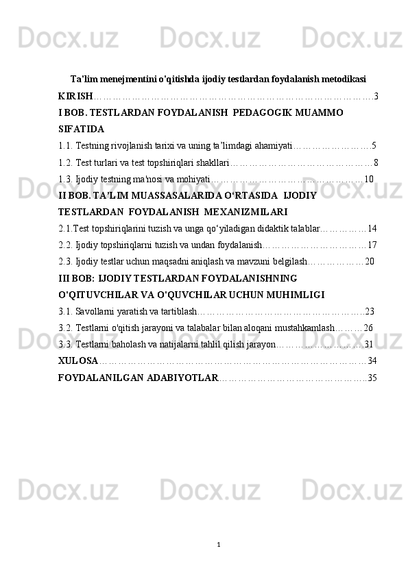 Ta'lim menejmentini o'qitishda ijodiy testlardan foydalanish metodikasi
KIRISH …………………………………………………………………………….3
I BOB. TESTLARDAN FOYDALANISH  PEDAGOGIK MUAMMO 
SIFATIDA
1.1. Testning rivojlanish tarixi va uning ta’limdagi ahamiyati…………………….5
1.2. Test turlari va test topshiriqlari shakllari………………………………………8
1.3. Ijodiy testning ma'nosi va mohiyati…………………………………………10
II BOB. TA’LIM MUASSASALARIDA O‘RTASIDA  IJODIY 
TESTLARDAN  FOYDALANISH  MEXANIZMILARI
2.1.Test topshiriqlarini tuzish va unga qo‘yiladigan didaktik talablar……………14
2.2. Ijodiy topshiriqlarni tuzish va undan foydalanish……………………………17
2.3. Ijodiy testlar uchun maqsadni aniqlash va mavzuni belgilash………………20
III BOB: IJODIY TESTLARDAN FOYDALANISHNING 
O'QITUVCHILAR VA O'QUVCHILAR UCHUN MUHIMLIGI
3.1. Savollarni yaratish va tartiblash……………………………………………..23
3.2. Testlarni o'qitish jarayoni va talabalar bilan aloqani mustahkamlash………26
3.3. Testlarni baholash va natijalarni tahlil qilish jarayon……………………….31
XULOSA …………………………………………………………………………34
FOYDALANILGAN ADABIYOTLAR ………………………………………..35
1