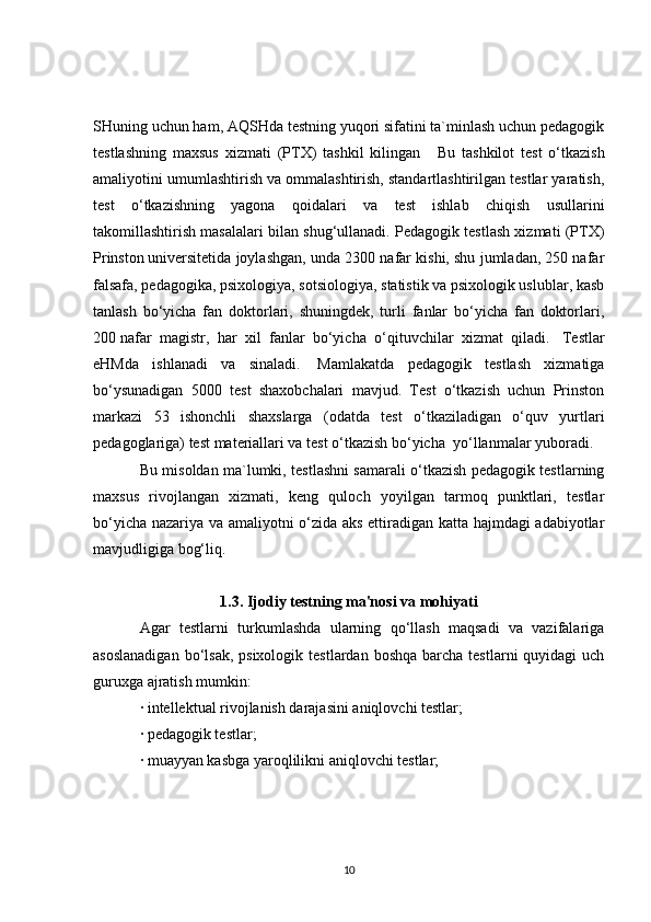 SHuning uchun ham, AQSHda testning yuqori sifatini ta`minlash uchun pedagogik
testlashning   maxsus   xizmati   (PTX)   tashkil   kilingan       Bu   tashkilot   test   o‘tkazish
amaliyotini umumlashtirish va ommalashtirish, standartlashtirilgan testlar yaratish,
test   o‘tkazishning   yagona   qoidalari   va   test   ishlab   chiqish   usullarini
takomillashtirish masalalari bilan shug‘ullanadi. Pedagogik testlash xizmati (PTX)
Prinston   universitetida joylashgan , unda 2300 nafar kishi, shu jumladan, 250 nafar
falsafa, pedagogika, psixologiya, sotsiologiya, statistik va psixologik uslublar, kasb
tanlash   bo‘yicha   fan   doktorlari,   shuningdek,   turli   fanlar   bo‘yicha   fan   doktorlari,
200   nafar   magistr ,   har   xil   fanlar   bo‘yicha   o‘qituvchilar   xizmat   qiladi.     Testlar
eHMda   ishlanadi   va   sinaladi.     Mamlakatda   pedagogik   testlash   xizmatiga
bo‘ysunadigan   5000   test   shaxobchalari   mavjud.   Test   o‘tkazish   uchun   Prinston
markazi   53   ishonchli   shaxslarga   (odatda   test   o‘tkaziladigan   o‘quv   yurtlari
pedagoglariga) test materiallari va test o‘tkazish bo‘yicha    yo‘llanmalar yuboradi.
Bu misoldan ma`lumki, testlashni samarali o‘tkazish pedagogik testlarning
maxsus   rivojlangan   xizmati,   keng   quloch   yoyilgan   tarmoq   punktlari,   testlar
bo‘yicha nazariya va amaliyotni o‘zida aks ettiradigan katta hajmdagi adabiyotlar
mavjudligiga bog‘liq.
1.3. Ijodiy testning ma'nosi va mohiyati
Agar   testlarni   turkumlashda   ularning   qo‘llash   maqsadi   va   vazifalariga
asoslanadigan   bo‘lsak,  psixologik  testlardan  boshqa  barcha  testlarni  quyidagi   uch
guruxga ajratish mumkin:
· intellektual rivojlanish darajasini aniqlovchi testlar;
· pedagogik testlar;
· muayyan kasbga yaroqlilikni aniqlovchi testlar;
10 
