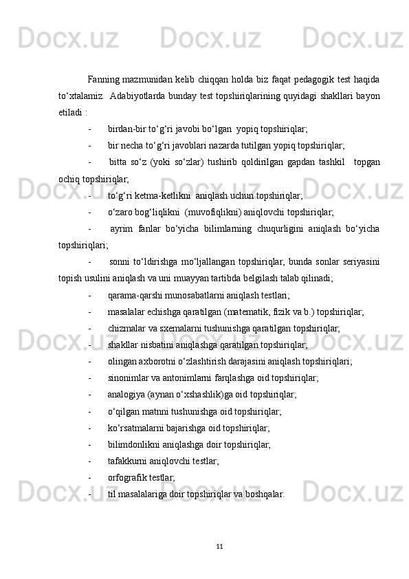 Fanning mazmunidan kelib chiqqan holda biz faqat  pedagogik test  haqida
to‘xtalamiz.     Adabiyotlarda bunday test topshiriqlarining quyidagi shakllari bayon
etiladi   :
-              birdan-bir to‘g‘ri javobi bo‘lgan    yopiq topshiriqlar;
-              bir necha to‘g‘ri javoblari nazarda tutilgan yopiq topshiriqlar;
-               bitta   so‘z   (yoki   so‘zlar)   tushirib   qoldirilgan   gapdan   tashkil       topgan
ochiq topshiriqlar;
-              to‘g‘ri ketma-ketlikni    aniqlash uchun topshiriqlar;
-              o‘zaro bog‘liqlikni    (muvofiqlikni)   aniqlovchi topshiriqlar ;
-               ayrim   fanlar   bo‘yicha   bilimlarning   chuqurligini   aniqlash   bo‘yicha
topshiriqlari;
-               sonni   to‘ldirishga   mo‘ljallangan   topshiriqlar,   bunda   sonlar   seriyasini
topish usulini aniqlash va uni muayyan tartibda belgilash talab qilinadi;
-              qarama-qarshi munosabatlarni aniqlash testlari;
-              masalalar echishga qaratilgan (matematik, fizik va b.) topshiriqlar;
-              chizmalar va sxemalarni tushunishga qaratilgan topshiriqlar;
-              shakllar nisbatini aniqlashga qaratilgan topshiriqlar;
-              olingan axborotni o‘zlashtirish darajasini aniqlash topshiriqlari;
-              sinonimlar va antonimlarni farqlashga oid topshiriqlar;
-              analogiya (aynan o‘xshashlik)ga oid topshiriqlar;
-              o‘qilgan matnni   tushunishga oid topshiriqlar ;
-              ko‘rsatmalarni bajarishga oid topshiriqlar;
-              bilimdonlikni aniqlashga doir topshiriqlar;
-              tafakkurni aniqlovchi testlar;
-              orfografik testlar;
-              til masalalariga doir topshiriqlar va boshqalar.
11 
