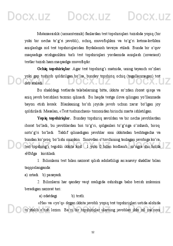 Mutaxassislik (umumtexnik) fanlardan test topshiriqlari tuzishda yopiq (bir
yoki   bir   necha   to‘g‘ri   javobli),   ochiq,   muvofiqlikni   va   to‘g‘ri   ketma-ketlikni
aniqlashga   oid   test   topshiriqlaridan   foydalanish   tavsiya   etiladi.   Bunda   bir   o‘quv
maqsadiga   erishganlikni   turli   test   topshiriqlari   yordamida   aniqlash   (invariant)
testlar tuzish ham maqsadga muvofiqdir.
Ochiq   topshiriqlar .   Agar   test   topshirig‘i   matnida,   uning   tayanch   so‘zlari
yoki   gap   tushirib   qoldirilgan   bo‘lsa,   bunday   topshiriq   ochiq   (tugallanmagan)   test
deb ataladi.
Bu   shakldagi   testlarda   talabalarning   bitta,   ikkita   so‘zdan   iborat   qisqa   va
aniq javob berishlari taxmin qilinadi.     Bu haqda testga ilova qilingan yo‘llanmada
bayon   etish   kerak.     Blankaning   bo‘sh   joyida   javob   uchun   zarur   bo‘lgan   joy
qoldiriladi. Masalan, «Test tushunchasi» tomonidan birinchi marta ishlatilgan.
Yopiq topshiriqlar.     Bunday topshiriq savoldan  va bir  necha javoblardan
iborat   bo‘ladi,   bu   javoblardan   biri   to‘g‘ri,   qolganlari   to‘g‘riga   o‘xshash,   biroq  
noto‘g‘ri   bo‘ladi.     Taklif   qilinadigan   javoblar   soni   ikkitadan   beshtagacha   va
bundan ko‘proq    bo‘lishi mumkin.    Sinovdan o‘tuvchining tanlagan javobiga ko‘ra,
test   topshirig‘i   tegishli   ikkita   kod:       1   yoki   0   bilan   kodlanib,   so‘ngra   shu   holda
eHMga        kiritiladi.
1.     Bilimlarni   test   bilan   nazorat   qilish   adolatliligi   an`anaviy   shakllar   bilan
taqqoslanganda:
a)   ortadi.       b)   pasayadi.  
2.     Bilimlarni   har   qanday   vaqt   oraligida   oshishiga   baho   berish   imkonini
beradigan nazorat turi:
  a)   odatdagi              b)   testli.
  «Ha» va «yo‘q» degan ikkita javobli yopiq test topshiriqlari ustida alohida
to‘xtalib   o‘tish   lozim.     Ba`zi   bir   topshiriqlar   ularning   javoblari   ikki   xil   ma`noni
12 