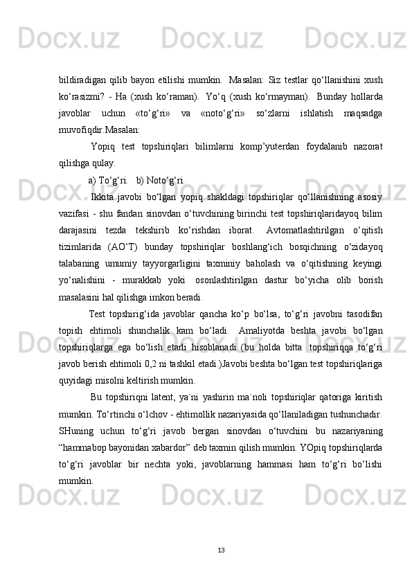 bildiradigan   qilib   bayon   etilishi   mumkin.     Masalan:   Siz   testlar   qo‘llanishini   xush
ko‘rasizmi?   -   Ha   (xush   ko‘raman).     Yo‘q   (xush   ko‘rmayman).     Bunday   hollarda
javoblar   uchun   «to‘g‘ri»   va   «noto‘g‘ri»   so‘zlarni   ishlatish   maqsadga
muvofiqdir.Masalan:
  Yopiq   test   topshiriqlari   bilimlarni   komp’yuterdan   foydalanib   nazorat
qilishga qulay.
a)   To‘g‘ri.       b)   Noto‘g‘ri.
  Ikkita   javobi   bo‘lgan   yopiq   shakldagi   topshiriqlar   qo‘llanishning   asosiy
vazifasi   -  shu  fandan sinovdan  o‘tuvchining birinchi  test  topshiriqlaridayoq bilim
darajasini   tezda   tekshirib   ko‘rishdan   iborat.     Avtomatlashtirilgan   o‘qitish
tizimlarida   (AO‘T)   bunday   topshiriqlar   boshlang‘ich   bosqichning   o‘zidayoq
talabaning   umumiy   tayyorgarligini   taxminiy   baholash   va   o‘qitishning   keyingi
yo‘nalishini   -   murakkab   yoki     osonlashtirilgan   dastur   bo‘yicha   olib   borish
masalasini hal qilishga imkon beradi.
Test   topshirig‘ida   javoblar   qancha   ko‘p   bo‘lsa,   to‘g‘ri   javobni   tasodifan
topish   ehtimoli   shunchalik   kam   bo‘ladi.     Amaliyotda   beshta   javobi   bo‘lgan
topshiriqlarga   ega   bo‘lish   etarli   hisoblanadi   (bu   holda   bitta     topshiriqqa   to‘g‘ri
javob berish ehtimoli 0,2 ni tashkil etadi.)Javobi beshta bo‘lgan test topshiriqlariga
quyidagi misolni keltirish mumkin.
  Bu   topshiriqni   latent,   ya`ni   yashirin   ma`noli   topshiriqlar   qatoriga   kiritish
mumkin. To‘rtinchi o‘lchov - ehtimollik nazariyasida qo‘llaniladigan tushunchadir.
SHuning   uchun   to‘g‘ri   javob   bergan   sinovdan   o‘tuvchini   bu   nazariyaning
“hammabop bayonidan xabardor” deb taxmin qilish mumkin. YOpiq topshiriqlarda
to‘g‘ri   javoblar   bir   nechta   yoki,   javoblarning   hammasi   ham   to‘g‘ri   bo‘lishi
mumkin.
13