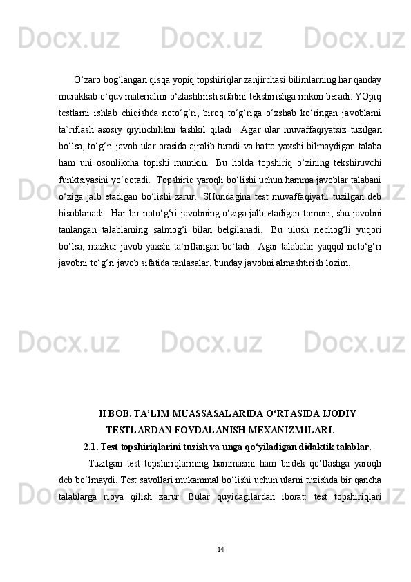         O‘zaro bog‘langan qisqa yopiq topshiriqlar zanjirchasi bilimlarning har qanday
murakkab o‘quv materialini o‘zlashtirish sifatini tekshirishga imkon beradi. YOpiq
testlarni   ishlab   chiqishda   noto‘g‘ri,   biroq   to‘g‘riga   o‘xshab   ko‘ringan   javoblarni
ta`riflash   asosiy   qiyinchilikni   tashkil   qiladi.     Agar   ular   muvaffaqiyatsiz   tuzilgan
bo‘lsa, to‘g‘ri javob ular orasida ajralib turadi va hatto yaxshi bilmaydigan talaba
ham   uni   osonlikcha   topishi   mumkin.     Bu   holda   topshiriq   o‘zining   tekshiruvchi
funktsiyasini yo‘qotadi.    Topshiriq yaroqli bo‘lishi uchun hamma javoblar talabani
o‘ziga   jalb   etadigan   bo‘lishi   zarur.     SHundagina   test   muvaffaqiyatli   tuzilgan   deb
hisoblanadi.     Har bir noto‘g‘ri javobning o‘ziga   jalb etadigan tomoni , shu javobni
tanlangan   talablarning   salmog‘i   bilan   belgilanadi.     Bu   ulush   nechog‘li   yuqori
bo‘lsa,  mazkur  javob yaxshi  ta`riflangan bo‘ladi.     Agar  talabalar  yaqqol  noto‘g‘ri
javobni to‘g‘ri javob sifatida tanlasalar, bunday javobni almashtirish lozim.
II BOB. TA’LIM MUASSASALARIDA O‘RTASIDA IJODIY
TESTLARDAN FOYDALANISH MEXANIZMILARI.
2.1. Test topshiriqlarini tuzish va unga qo‘yiladigan didaktik talablar.
Tuzilgan   test   topshiriqlarining   hammasini   ham   birdek   qo‘llashga   yaroqli
deb bo‘lmaydi. Test savollari mukammal bo‘lishi uchun ularni tuzishda bir qancha
talablarga   rioya   qilish   zarur.   Bular   quyidagilardan   iborat:   test   topshiriqlari
14 