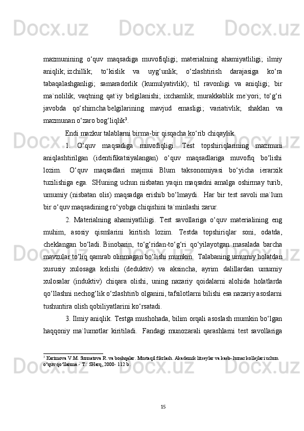 mazmunining   o‘quv   maqsadiga   muvofiqligi;   materialning   ahamiyatliligi;   ilmiy
aniqlik;   izchillik ;   to‘kislik   va   uyg‘unlik;   o‘zlashtirish   darajasiga   ko‘ra
tabaqalashganligi;   samaradorlik   (kumulyativlik);   til   ravonligi   va   aniqligi;   bir
ma`nolilik;   vaqtning   qat`iy   belgilanishi;   ixchamlik;   murakkablik   me`yori;   to‘g‘ri
javobda   qo‘shimcha   belgilarining   mavjud   emasligi ;   variativlik;   shaklan   va
mazmunan o‘zaro bog‘liqlik 3
.
Endi mazkur talablarni birma-bir qisqacha ko‘rib chiqaylik.
1.   O‘quv   maqsadiga   muvofiqligi.   Test   topshiriqlarining   mazmuni
aniqlashtirilgan   (identifikatsiyalangan)   o‘quv   maqsadlariga   muvofiq   bo‘lishi
lozim.     O‘quv   maqsadlari   majmui   Blum   taksonomiyasi   bo‘yicha   ierarxik
tuzilishiga  ega.     SHuning  uchun  nisbatan  yaqin   maqsadni  amalga   oshirmay   turib,
umumiy   (nisbatan   olis)   maqsadga   erishib   bo‘lmaydi.     Har   bir   test   savoli   ma`lum
bir o‘quv maqsadining ro‘yobga chiqishini ta`minlashi zarur.
2.   Materialning   ahamiyatliligi.   Test   savollariga   o‘quv   materialining   eng
muhim,   asosiy   qismlarini   kiritish   lozim.   Testda   topshiriqlar   soni,   odatda,
cheklangan   bo‘ladi.   Binobarin ,   to‘g‘ridan-to‘g‘ri   qo‘yilayotgan   masalada   barcha
mavzular to‘liq qamrab olinmagan bo‘lishi mumkin.    Talabaning umumiy holatdan
xususiy   xulosaga   kelishi   (deduktiv)   va   aksincha,   ayrim   dalillardan   umumiy
xulosalar   (induktiv)   chiqara   olishi,   uning   nazariy   qoidalarni   alohida   holatlarda
qo‘llashni nechog‘lik o‘zlashtirib olganini, tafsilotlarni bilishi esa nazariy asoslarni
tushuntira olish qobiliyatlarini ko‘rsatadi.
3. Ilmiy aniqlik. Testga mushohada, bilim orqali asoslash mumkin bo‘lgan
haqqoniy   ma`lumotlar   kiritiladi.     Fandagi   munozarali   qarashlarni   test   savollariga
3
  Karimova V.M. Sunnatova R. va boshqalar. Mustaqil fikrlash. Akademik litseylar va kasb- hunar kollejlari uchun 
o‘quv qo‘llanma.- T.: SHarq, 2000- 112 b.
15 