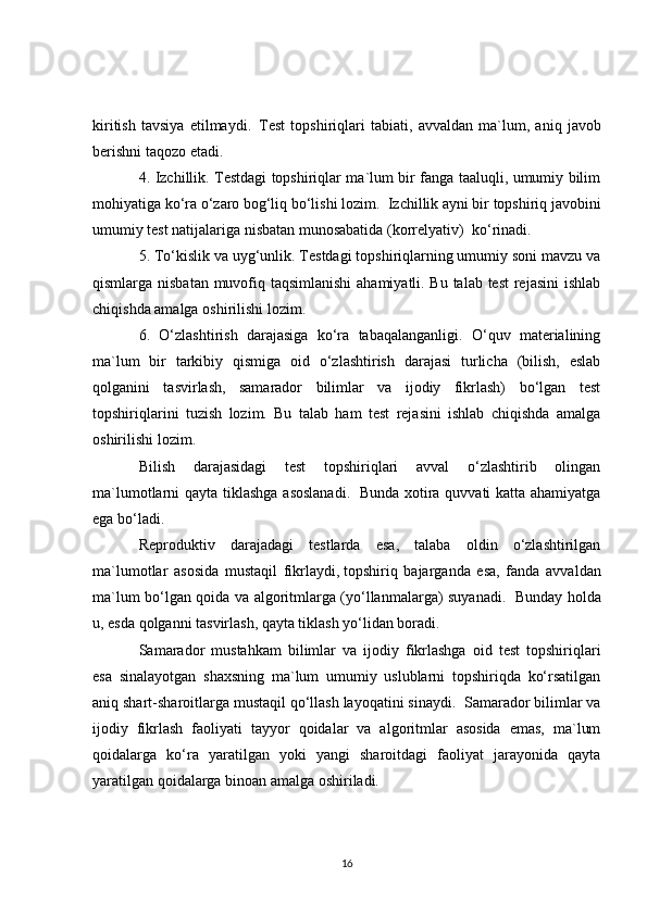 kiritish   tavsiya   etilmaydi.     Test   topshiriqlari   tabiati ,   avvaldan   ma`lum,   aniq   javob
berishni taqozo etadi.  
4. Izchillik. Testdagi topshiriqlar ma`lum bir fanga taaluqli, umumiy bilim
mohiyatiga ko‘ra o‘zaro bog‘liq bo‘lishi lozim.    Izchillik ayni bir topshiriq javobini
umumiy test natijalariga nisbatan munosabatida (korrelyativ)    ko‘rinadi.
5. To‘kislik va uyg‘unlik. Testdagi topshiriqlarning umumiy soni mavzu va
qismlarga nisbatan muvofiq taqsimlanishi  ahamiyatli. Bu talab test  rejasini  ishlab
chiqishda amalga oshirilishi lozim.  
6.   O‘zlashtirish   darajasiga   ko‘ra   tabaqalanganligi.   O‘quv   materialining
ma`lum   bir   tarkibiy   qismiga   oid   o‘zlashtirish   darajasi   turlicha   (bilish,   eslab
qolganini   tasvirlash,   samarador   bilimlar   va   ijodiy   fikrlash)   bo‘lgan   test
topshiriqlarini   tuzish   lozim.   Bu   talab   ham   test   rejasini   ishlab   chiqishda   amalga
oshirilishi lozim.
Bilish   darajasidagi   test   topshiriqlari   avval   o‘zlashtirib   olingan
ma`lumotlarni qayta tiklashga asoslanadi.     Bunda xotira quvvati katta ahamiyatga
ega bo‘ladi.
Reproduktiv   darajadagi   testlarda   esa,   talaba   oldin   o‘zlashtirilgan
ma`lumotlar   asosida   mustaqil   fikrlaydi,   topshiriq   bajarganda   esa ,   fanda   avvaldan
ma`lum bo‘lgan qoida va algoritmlarga (yo‘llanmalarga) suyanadi.     Bunday holda
u,   esda qolganni tasvirlash, qayta tiklash yo‘lidan boradi.
Samarador   mustahkam   bilimlar   va   ijodiy   fikrlashga   oid   test   topshiriqlari
esa   sinalayotgan   shaxsning   ma`lum   umumiy   uslublarni   topshiriqda   ko‘rsatilgan
aniq shart-sharoitlarga mustaqil qo‘llash layoqatini sinaydi.    Samarador bilimlar va
ijodiy   fikrlash   faoliyati   tayyor   qoidalar   va   algoritmlar   asosida   emas,   ma`lum
qoidalarga   ko‘ra   yaratilgan   yoki   yangi   sharoitdagi   faoliyat   jarayonida   qayta
yaratilgan qoidalarga binoan amalga oshiriladi.
16 