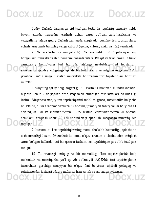 Ijodiy   fikrlash   darajasiga   oid   tuzilgan   testlarda   topshiriq   umumiy   holda
bayon   etiladi,   maqsadga   erishish   uchun   zarur   bo‘lgan   xatti-harakatlar   va
vaziyatlarni   talaba   ijodiy   fikrlash   natijasida   aniqlaydi.     Bunday   test   topshiriqlarni
echish jarayonida butunlay yangi axborot (qoida, xulosa, shakl va h.k.) yaratiladi.
7.   Samaradorlik   (kumulyativlik).   Samaradorlik   test   topshiriqlarining
borgan sari murakkablashib borishini nazarda tutadi. Bu qat`iy talab emas. CHunki
zamonaviy   komp’yuter   test   tizimida   talabaga   navbatdagi   test   topshirig‘i,
avvalgisini   qanday   echganiga   qarab   beriladi.   Ya`ni   avvalgi   savolga   noto‘g‘ri
javobdan   so‘ng   unga   nisbatan   murakkab   bo‘lmagan   test   topshiriqlari   berilishi
mumkin.
8. Vaqtning qat`iy belgilanganligi. Bu shartning   mohiyati shundan iboratki ,
o‘ylash   uchun   2   daqiqadan   ortiq   vaqt   talab   etiladigan   test   savollari   bo‘lmasligi
lozim.     Birqancha xorijiy test topshiriqlarini tahlil etilganda, matematika bo‘yicha
65 sekund, til va adabiyot bo‘yicha 32 sekund, ijtimoiy va tabiiy fanlar bo‘yicha 41
sekund,   dalillar   va   iboralar   uchun   20-25   sekund,   chizmalar   uchun   90   sekund,
shakllarni   aniqlash   uchun   90-120   sekund   vaqt   ajratilishi   maqsadga   muvofiq   deb
topilgan.
9. Ixchamlik. Test  topshiriqlarining matni  cho‘zilib ketmasligi,  qalashtirib
tashlanmasligi   lozim.     Murakkab   ko‘lamli   o‘quv   savolini   o‘zlashtirishni   aniqlash
zarur  bo‘lgan hollarda, uni  bir  qancha  ixcham  test  topshiriqlariga bo‘lib tuzilgani
ma`qul.
10.   Til   ravonligi,   aniqligi   va   bir   ma`noliligi.   Test   topshiriqlarida   ko‘p
ma`nolilik   va   noaniqlikka   yo‘l   qo‘yib   bo‘lmaydi.   AQSHda   test   topshiriqlarini
tuzuvchilar   guruhiga   muayyan   bir   o‘quv   fani   bo‘yicha   tajribali   pedagog   va
ruhshunosdan tashqari adabiy muharrir ham kiritilishi an`anaga aylangan.
17 