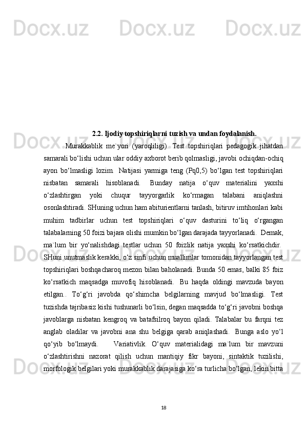 2.2. Ijodiy topshiriqlarni tuzish va undan foydalanish.
Murakkablik   me`yori   (yaroqliligi).   Test   topshiriqlari   pedagogik   jihatdan
samarali bo‘lishi uchun ular   oddiy axborot berib qolmasligi , javobi ochiqdan-ochiq
ayon   bo‘lmasligi   lozim.     Natijasi   yarmiga   teng   (Pq0,5)   bo‘lgan   test   topshiriqlari
nisbatan   samarali   hisoblanadi.     Bunday   natija   o‘quv   materialini   yaxshi
o‘zlashtirgan   yoki   chuqur   tayyorgarlik   ko‘rmagan   talabani   aniqlashni
osonlashtiradi. SHuning uchun ham abiturientlarni tanlash, bitiruv imtihonlari kabi
muhim   tadbirlar   uchun   test   topshiriqlari   o‘quv   dasturini   to‘liq   o‘rgangan
talabalarning 50 foizi bajara olishi mumkin bo‘lgan darajada tayyorlanadi.    Demak,
ma`lum   bir   yo‘nalishdagi   testlar   uchun   50   foizlik   natija   yaxshi   ko‘rsatkichdir.  
SHuni unutmaslik kerakki, o‘z sinfi uchun muallimlar tomonidan tayyorlangan test
topshiriqlari boshqacharoq mezon bilan baholanadi. Bunda 50 emas, balki 85 foiz
ko‘rsatkich   maqsadga   muvofiq   hisoblanadi.     Bu   haqda   oldingi   mavzuda   bayon
etilgan..   To‘g‘ri   javobda   qo‘shimcha   belgilarning   mavjud   bo‘lmasligi.   Test
tuzishda tajribasiz kishi tushunarli bo‘lsin, degan maqsadda to‘g‘ri javobni boshqa
javoblarga   nisbatan   kengroq   va   batafsilroq   bayon   qiladi.   Talabalar   bu   farqni   tez
anglab   oladilar   va   javobni   ana   shu   belgiga   qarab   aniqlashadi.     Bunga   aslo   yo‘l
qo‘yib   bo‘lmaydi.       Variativlik.   O‘quv   materialidagi   ma`lum   bir   mavzuni
o‘zlashtirishni   nazorat   qilish   uchun   mantiqiy   fikr   bayoni,   sintaktik   tuzilishi,
morfologik belgilari yoki murakkablik darajasiga ko‘ra turlicha bo‘lgan, lekin bitta
18