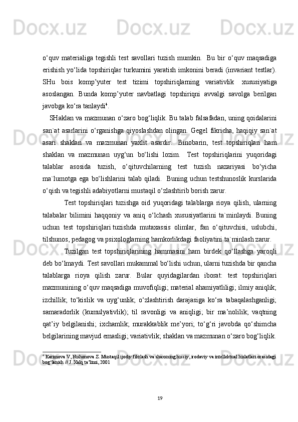 o‘quv   materialiga   tegishli   test   savollari   tuzish   mumkin.     Bu   bir   o‘quv   maqsadiga
erishish yo‘lida topshiriqlar turkumini yaratish imkonini beradi (invariant testlar).
SHu   bois   komp’yuter   test   tizimi   topshiriqlarning   variativlik     xususiyatiga
asoslangan.   Bunda   komp’yuter   navbatlagi   topshiriqni   avvalgi   savolga   berilgan
javobga ko‘ra tanlaydi 4
.
     SHaklan va mazmunan o‘zaro bog‘liqlik.   Bu talab falsafadan , uning qoidalarini
san`at   asarlarini   o‘rganishga   qiyoslashdan   olingan.   Gegel   fikricha,   haqiqiy   san`at
asari   shaklan   va   mazmunan   yaxlit   asardir.     Binobarin,   test   topshiriqlari   ham
shaklan   va   mazmunan   uyg‘un   bo‘lishi   lozim.     Test   topshiriqlarini   yuqoridagi
talablar   asosida   tuzish,   o‘qituvchilarning   test   tuzish   nazariyasi   bo‘yicha
ma`lumotga   ega   bo‘lishlarini   talab   qiladi.     Buning   uchun   testshunoslik   kurslarida
o‘qish va tegishli adabiyotlarni mustaqil o‘zlashtirib borish zarur.
Test   topshiriqlari   tuzishga   oid   yuqoridagi   talablarga   rioya   qilish,   ularning
talabalar   bilimini   haqqoniy   va   aniq   o‘lchash   xususiyatlarini   ta`minlaydi.   Buning
uchun   test   topshiriqlari   tuzishda   mutaxassis   olimlar ,   fan   o‘qituvchisi,   uslubchi,
tilshunos, pedagog va psixologlarning hamkorlikdagi faoliyatini ta`minlash zarur.
Tuzilgan   test   topshiriqlarining   hammasini   ham   birdek   qo‘llashga   yaroqli
deb bo‘lmaydi. Test savollari mukammal bo‘lishi uchun, ularni tuzishda bir qancha
talablarga   rioya   qilish   zarur.   Bular   quyidagilardan   iborat:   test   topshiriqlari
mazmunining o‘quv maqsadiga muvofiqligi; material ahamiyatliligi; ilmiy aniqlik;
izchillik;   to‘kislik   va   uyg‘unlik;   o‘zlashtirish   darajasiga   ko‘ra   tabaqalashganligi;
samaradorlik   (kumulyativlik);   til   ravonligi   va   aniqligi;   bir   ma’nolilik;   vaqtning
qat’iy   belgilanishi;   ixchamlik;   murakkablik   me’yori;   to‘g‘ri   javobda   qo‘shimcha
belgilarining mavjud emasligi; variativlik; shaklan va mazmunan o‘zaro bog‘liqlik.
4
  Karimova V, Nishonova Z. Mustaqil ijodiy fikrlash va shaxsning hissiy, irodaviy va intellektual hislatlari orasidagi
bog‘lanish // J. Xalq ta’limi, 2001
19 
