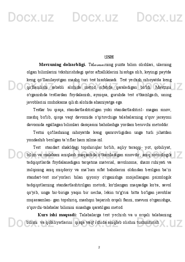 KIRISH
      Mavzuning   dolzarbligi.   Talabalarning   puxta   bilim   olishlari,   ularning
olgan bilimlarini tekshirishdagi qator afzalliklarini hisobga olib, keyingi paytda
keng   qo'Ilanilayotgan   mashq   turi   test  
hisoblanadi.   Test   yechish   nihoyatda   keng
qo'llanilishi   sababli   alohida   metod   sifatida   qaraladigan   bo'ldi.   Mavzuni
o'rganishda   testlardan   foy dalanish,   ayniqsa,   guruhda   test   o'tkazilgach,   uning
javoblarini mu hokama qilish alohida ahamiyatga ega.
Testlar   bu   qisqa,   standartlashtirilgan   yoki   standartlashtiril-   magan   sinov,
mashq   bo'lib,   qisqa   vaqt   davomida   o'qituvchiga   tala balarning   o'quv   jarayoni
davomida egallagan bilimlari darajasini baholashga yordam beruvchi metoddir.
Testni   qo'llashning   nihoyatda   keng   qamrovligidan   unga   turli   jihatdan
yondashib berilgan ta’riflar ham xilma-xil.
Test     standart   shakldagi   topshiriqlar   bo'lib,   aqliy   taraqqi-   yot,   qobiliyat,
bilim  va  malakani  aniqlash  maqsadida o'tkaziladigan  sinovdir;   aniq sotsiologik
tadqiqotlarda   foydalanadigan   tarqatma   ma terial,   savolnoma;   shaxs   ruhiyati   va
xulqining   aniq   miqdoriy   va   ma’lum   sifat   baholarini   oldindan   berilgan   ba’zi
standart-test   me’yorlari   bilan   qiyosiy   o'rganishga   moijallangan   psixologik
tadqiqotlarning   standart lashtirilgan   metodi;   ko'zlangan   maqsadga   ko'ra,   savol
qo'yib,   unga   bir-biriga   yaqin   bir   necha,   lekin   to'g'risi   bitta   bo'lgan   javoblar
mujassamlan- gan topshiriq, mashqni bajarish orqali fanni, mavuni o'rganishga,
o'quvchi-talabalar bilimini sinashga qaratilgan metod.
Kurs   ishi   maqsadi:   Talabalarga   test   yechish   va   u   orqali   talabaning
bilimi  va qobiliyatlarini  qisqa vaqt ichida aniqlab olishni tushuntirish.
2