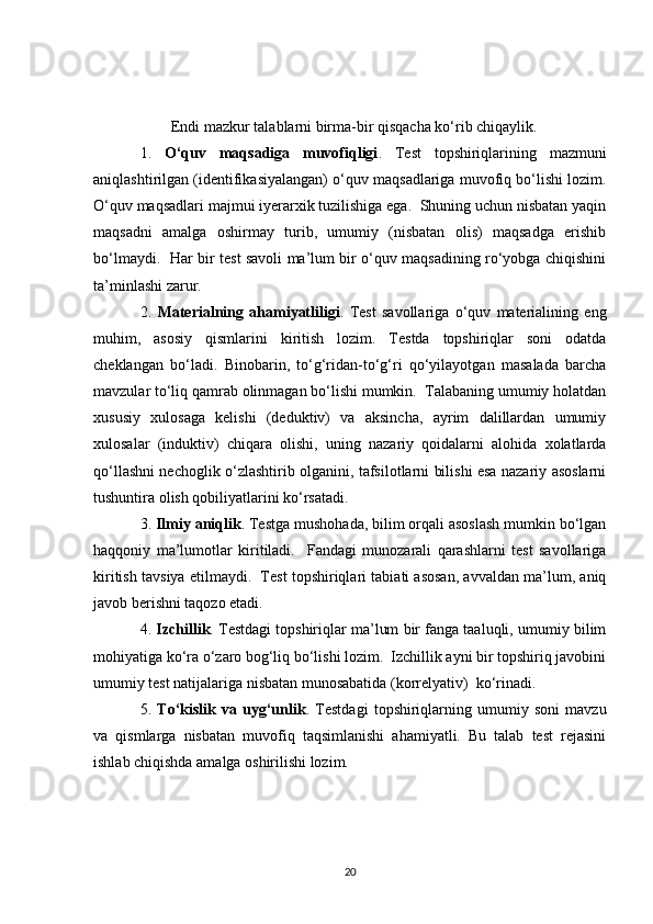 Endi mazkur talablarni birma-bir qisqacha ko‘rib chiqaylik. 
1.   O‘quv   maqsadiga   muvofiqligi .   Test   topshiriqlarining   mazmuni
aniqlashtirilgan (identifikasiyalangan) o‘quv maqsadlariga muvofiq bo‘lishi lozim.
O‘quv maqsadlari majmui iyerarxik tuzilishiga ega.  Shuning uchun nisbatan yaqin
maqsadni   amalga   oshirmay   turib,   umumiy   (nisbatan   olis)   maqsadga   erishib
bo‘lmaydi.   Har bir test savoli ma’lum bir o‘quv maqsadining ro‘yobga chiqishini
ta’minlashi zarur. 
2.   Materialning   ahamiyatliligi .   Test   savollariga   o‘quv   materialining   eng
muhim,   asosiy   qismlarini   kiritish   lozim.   Testda   topshiriqlar   soni   odatda
cheklangan   bo‘ladi.   Binobarin,   to‘g‘ridan-to‘g‘ri   qo‘yilayotgan   masalada   barcha
mavzular to‘liq qamrab olinmagan bo‘lishi mumkin.  Talabaning umumiy holatdan
xususiy   xulosaga   kelishi   (deduktiv)   va   aksincha,   ayrim   dalillardan   umumiy
xulosalar   (induktiv)   chiqara   olishi,   uning   nazariy   qoidalarni   alohida   xolatlarda
qo‘llashni nechoglik o‘zlashtirib olganini, tafsilotlarni bilishi esa nazariy asoslarni
tushuntira olish qobiliyatlarini ko‘rsatadi. 
3.  Ilmiy aniqlik . Testga mushohada, bilim orqali asoslash mumkin bo‘lgan
haqqoniy   ma’lumotlar   kiritiladi.     Fandagi   munozarali   qarashlarni   test   savollariga
kiritish tavsiya etilmaydi.  Test topshiriqlari tabiati asosan, avvaldan ma’lum, aniq
javob berishni taqozo etadi.  
4.  Izchillik . Testdagi topshiriqlar ma’lum bir fanga taaluqli, umumiy bilim
mohiyatiga ko‘ra o‘zaro bog‘liq bo‘lishi lozim.  Izchillik ayni bir topshiriq javobini
umumiy test natijalariga nisbatan munosabatida (korrelyativ)  ko‘rinadi. 
5.   To‘kislik   va   uyg‘unlik .   Testdagi   topshiriqlarning   umumiy   soni   mavzu
va   qismlarga   nisbatan   muvofiq   taqsimlanishi   ahamiyatli.   Bu   talab   test   rejasini
ishlab chiqishda amalga oshirilishi lozim.  
20 
