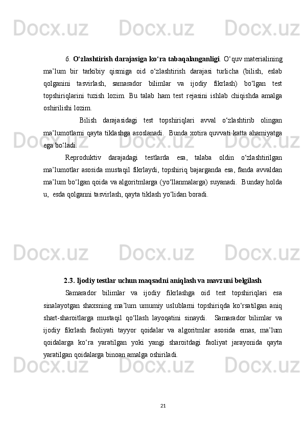 6.   O‘zlashtirish darajasiga ko‘ra tabaqalanganligi . O‘quv materialining
ma’lum   bir   tarkibiy   qismiga   oid   o‘zlashtirish   darajasi   turlicha   (bilish,   eslab
qolganini   tasvirlash,   samarador   bilimlar   va   ijodiy   fikrlash)   bo‘lgan   test
topshiriqlarini   tuzish   lozim.   Bu   talab   ham   test   rejasini   ishlab   chiqishda   amalga
oshirilishi lozim.
Bilish   darajasidagi   test   topshiriqlari   avval   o‘zlashtirib   olingan
ma’lumotlarni qayta tiklashga asoslanadi.   Bunda xotira quvvati katta ahamiyatga
ega bo‘ladi. 
Reproduktiv   darajadagi   testlarda   esa,   talaba   oldin   o‘zlashtirilgan
ma’lumotlar   asosida   mustaqil   fikrlaydi,   topshiriq   bajarganda   esa,   fanda   avvaldan
ma’lum bo‘lgan qoida va algoritmlarga (yo‘llanmalarga) suyanadi.   Bunday holda
u,  esda qolganni tasvirlash, qayta tiklash yo‘lidan boradi. 
2.3. Ijodiy testlar uchun maqsadni aniqlash va mavzuni belgilash
Samarador   bilimlar   va   ijodiy   fikrlashga   oid   test   topshiriqlari   esa
sinalayotgan   shaxsning   ma’lum   umumiy   uslublarni   topshiriqda   ko‘rsatilgan   aniq
shart-sharoitlarga   mustaqil   qo‘llash   layoqatini   sinaydi.     Samarador   bilimlar   va
ijodiy   fikrlash   faoliyati   tayyor   qoidalar   va   algoritmlar   asosida   emas,   ma’lum
qoidalarga   ko‘ra   yaratilgan   yoki   yangi   sharoitdagi   faoliyat   jarayonida   qayta
yaratilgan qoidalarga binoan amalga oshiriladi.
21 