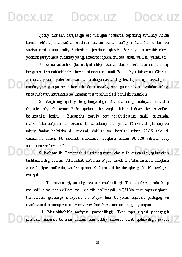 Ijodiy   fikrlash   darajasiga   oid   tuzilgan   testlarda   topshiriq   umumiy   holda
bayon   etiladi,   maqsadga   erishish   uchun   zarur   bo‘lgan   hatti-harakatlar   va
vaziyatlarni   talaba  ijodiy  fikrlash  natijasida  aniqlaydi.    Bunday   test  topshiriqlarni
yechish jarayonida butunlay yangi axborot (qoida, xulosa, shakl va h.k.) yaratiladi. 
7.   Samaradorlik   (kumulyativlik) .   Samaradorlik   test   topshiriqlarining
borgan sari murakkablashib borishini nazarda tutadi. Bu qat’iy talab emas. Chunki,
zamonaviy kompyuter test tizimida talabaga navbatdagi test topshirig‘i, avvalgisini
qanday yechganiga qarab beriladi. Ya’ni avvalgi savolga noto‘g‘ri javobdan so‘ng,
unga nisbatan murakkab bo‘lmagan test topshiriqlari berilishi mumkin. 
8.   Vaqtning   qat’iy   belgilanganligi .   Bu   shartning   mohiyati   shundan
iboratki,   o‘ylash   uchun   2   daqiqadan   ortiq   vaqt   talab   etiladigan   test   savollari
bo‘lmasligi   lozim.     Birqancha   xorijiy   test   topshiriqlarini   tahlil   etilganda,
matematika   bo‘yicha   65   sekund,   til   va   adabiyot   bo‘yicha   32   sekund,   ijtimoiy   va
tabiiy   fanlar   bo‘yicha   41   sekund,   dalillar   va   iboralar   uchun   20-25   sekund,
chizmalar   uchun   90   sekund,   shakllarni   aniqlash   uchun   90-120   sekund   vaqt
ajratilishi ma’lum bo‘ldi. 
9.   Ixchamlik . Test topshiriqlarining matni cho‘zilib ketmasligi, qalashtirib
tashlanmasligi   lozim.     Murakkab   ko‘lamli   o‘quv   savolini   o‘zlashtirishni   aniqlash
zarur  bo‘lgan hollarda, uni  bir  qancha  ihcham  test  topshiriqlariga bo‘lib tuzilgani
ma’qul.
10.   Til   ravonligi,   aniqligi   va   bir   ma’noliligi .   Test   topshiriqlarida   ko‘p
ma’nolilik   va   noaniqlikka   yo‘l   qo‘yib   bo‘lmaydi.   AQSHda   test   topshiriqlarini
tuzuvchilar   guruxiga   muayyan   bir   o‘quv   fani   bo‘yicha   tajribali   pedagog   va
ruxshunosdan tashqari adabiy muharrir ham kiritilishi an’anaga aylangan.
11.   Murakkablik   me’yori   (yaroqliligi) .   Test   topshiriqlari   pedagogik
jihatdan   samarali   bo‘lishi   uchun,   ular   oddiy   axborot   berib   qolmasligi,   javobi
22 