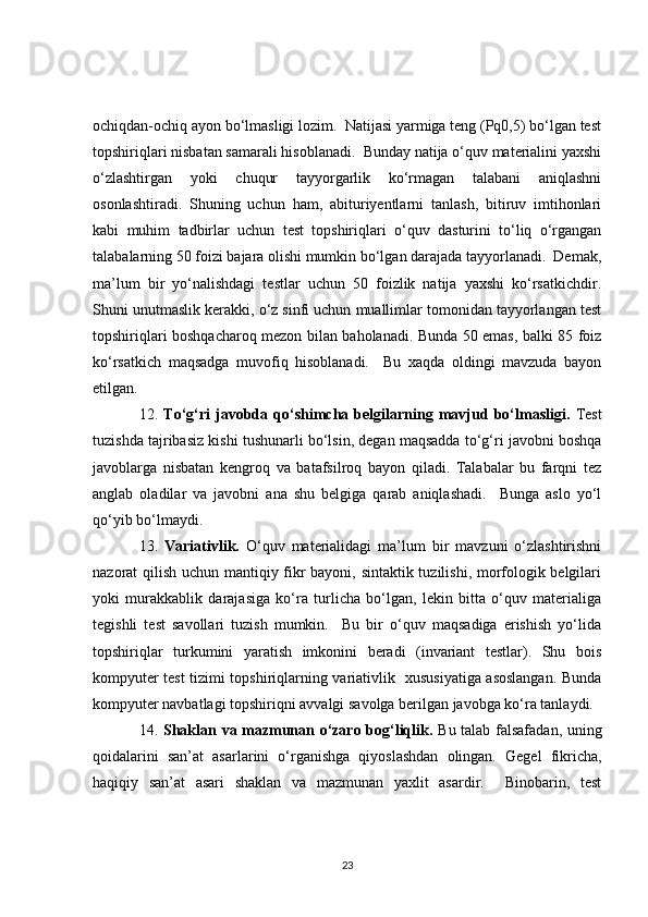 ochiqdan-ochiq ayon bo‘lmasligi lozim.  Natijasi yarmiga teng (Pq0,5) bo‘lgan test
topshiriqlari nisbatan samarali hisoblanadi.  Bunday natija o‘quv materialini yaxshi
o‘zlashtirgan   yoki   chuqur   tayyorgarlik   ko‘rmagan   talabani   aniqlashni
osonlashtiradi.   Shuning   uchun   ham,   abituriyentlarni   tanlash,   bitiruv   imtihonlari
kabi   muhim   tadbirlar   uchun   test   topshiriqlari   o‘quv   dasturini   to‘liq   o‘rgangan
talabalarning 50 foizi bajara olishi mumkin bo‘lgan darajada tayyorlanadi.  Demak,
ma’lum   bir   yo‘nalishdagi   testlar   uchun   50   foizlik   natija   yaxshi   ko‘rsatkichdir.
Shuni unutmaslik kerakki, o‘z sinfi uchun muallimlar tomonidan tayyorlangan test
topshiriqlari boshqacharoq mezon bilan baholanadi. Bunda 50 emas, balki 85 foiz
ko‘rsatkich   maqsadga   muvofiq   hisoblanadi.     Bu   xaqda   oldingi   mavzuda   bayon
etilgan. 
12.   To‘g‘ri   javobda   qo‘shimcha  belgilarning  mavjud   bo‘lmasligi.   Test
tuzishda tajribasiz kishi tushunarli bo‘lsin, degan maqsadda to‘g‘ri javobni boshqa
javoblarga   nisbatan   kengroq   va   batafsilroq   bayon   qiladi.   Talabalar   bu   farqni   tez
anglab   oladilar   va   javobni   ana   shu   belgiga   qarab   aniqlashadi.     Bunga   aslo   yo‘l
qo‘yib bo‘lmaydi. 
13.   Variativlik.   O‘quv   materialidagi   ma’lum   bir   mavzuni   o‘zlashtirishni
nazorat qilish uchun mantiqiy fikr bayoni, sintaktik tuzilishi, morfologik belgilari
yoki   murakkablik   darajasiga   ko‘ra   turlicha   bo‘lgan,   lekin   bitta   o‘quv   materialiga
tegishli   test   savollari   tuzish   mumkin.     Bu   bir   o‘quv   maqsadiga   erishish   yo‘lida
topshiriqlar   turkumini   yaratish   imkonini   beradi   (invariant   testlar).   Shu   bois
kompyuter test tizimi topshiriqlarning variativlik   xususiyatiga asoslangan. Bunda
kompyuter navbatlagi topshiriqni avvalgi savolga berilgan javobga ko‘ra tanlaydi. 
14.   Shaklan va mazmunan o‘zaro bog‘liqlik.   Bu talab falsafadan, uning
qoidalarini   san’at   asarlarini   o‘rganishga   qiyoslashdan   olingan.   Gegel   fikricha,
haqiqiy   san’at   asari   shaklan   va   mazmunan   yaxlit   asardir.     Binobarin,   test
23 