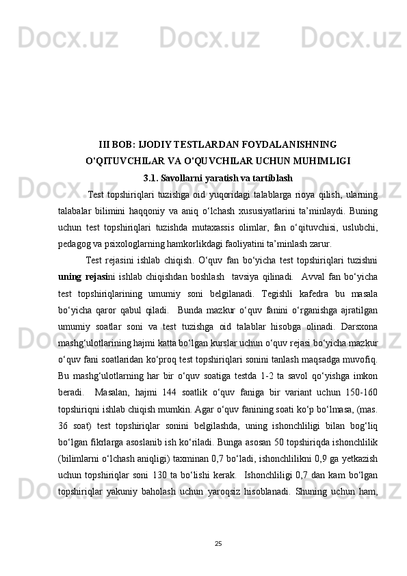 III BOB: IJODIY TESTLARDAN FOYDALANISHNING
O'QITUVCHILAR VA O'QUVCHILAR UCHUN MUHIMLIGI
3.1. Savollarni yaratish va tartiblash
Test   topshiriqlari   tuzishga   oid   yuqoridagi   talablarga   rioya   qilish,   ularning
talabalar   bilimini   haqqoniy   va   aniq   o‘lchash   xususiyatlarini   ta’minlaydi.   Buning
uchun   test   topshiriqlari   tuzishda   mutaxassis   olimlar,   fan   o‘qituvchisi,   uslubchi,
pedagog va psixologlarning hamkorlikdagi faoliyatini ta’minlash zarur.
              Test   rejasini   ishlab   chiqish .   O‘quv   fan   bo‘yicha   test   topshiriqlari   tuzishni
uning   rejasi ni   ishlab   chiqishdan   boshlash     tavsiya   qilinadi.     Avval   fan   bo‘yicha
test   topshiriqlarining   umumiy   soni   belgilanadi.   Tegishli   kafedra   bu   masala
bo‘yicha   qaror   qabul   qiladi.     Bunda   mazkur   o‘quv   fanini   o‘rganishga   ajratilgan
umumiy   soatlar   soni   va   test   tuzishga   oid   talablar   hisobga   olinadi.   Darsxona
mashg‘ulotlarining hajmi katta bo‘lgan kurslar uchun o‘quv rejasi bo‘yicha mazkur
o‘quv fani soatlaridan ko‘proq test topshiriqlari sonini tanlash maqsadga muvofiq.
Bu   mashg‘ulotlarning   har   bir   o‘quv   soatiga   testda   1-2   ta   savol   qo‘yishga   imkon
beradi.     Masalan,   hajmi   144   soatlik   o‘quv   faniga   bir   variant   uchun   150-160
topshiriqni ishlab chiqish mumkin. Agar o‘quv fanining soati ko‘p bo‘lmasa, (mas.
36   soat)   test   topshiriqlar   sonini   belgilashda,   uning   ishonchliligi   bilan   bog‘liq
bo‘lgan fikrlarga asoslanib ish ko‘riladi. Bunga asosan 50 topshiriqda ishonchlilik
(bilimlarni o‘lchash aniqligi) taxminan 0,7 bo‘ladi, ishonchlilikni 0,9 ga yetkazish
uchun   topshiriqlar   soni   130   ta   bo‘lishi   kerak.     Ishonchliligi   0,7   dan   kam   bo‘lgan
topshiriqlar   yakuniy   baholash   uchun   yaroqsiz   hisoblanadi.   Shuning   uchun   ham,
25 