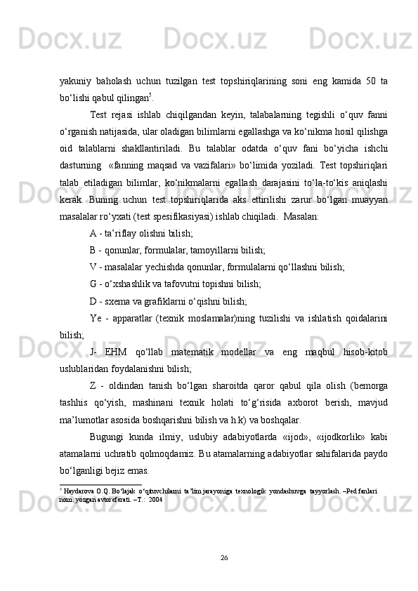 yakuniy   baholash   uchun   tuzilgan   test   topshiriqlarining   soni   eng   kamida   50   ta
bo‘lishi qabul qilingan 5
. 
Test   rejasi   ishlab   chiqilgandan   keyin,   talabalarning   tegishli   o‘quv   fanni
o‘rganish natijasida, ular oladigan bilimlarni egallashga va ko‘nikma hosil qilishga
oid   talablarni   shakllantiriladi.   Bu   talablar   odatda   o‘quv   fani   bo‘yicha   ishchi
dasturning     «fanning   maqsad   va   vazifalari»   bo‘limida   yoziladi.   Test   topshiriqlari
talab   etiladigan   bilimlar,   ko‘nikmalarni   egallash   darajasini   to‘la-to‘kis   aniqlashi
kerak.   Buning   uchun   test   topshiriqlarida   aks   ettirilishi   zarur   bo‘lgan   muayyan
masalalar ro‘yxati (test spesifikasiyasi) ishlab chiqiladi.  Masalan:
A - ta’riflay olishni bilish;
B - qonunlar, formulalar, tamoyillarni bilish;
V - masalalar yechishda qonunlar, formulalarni qo‘llashni bilish;
G - o‘xshashlik va tafovutni topishni bilish;
D - sxema va grafiklarni o‘qishni bilish;
Ye   -   apparatlar   (texnik   moslamalar)ning   tuzilishi   va   ishlatish   qoidalarini
bilish;
J-   EHM   qo‘llab   matematik   modellar   va   eng   maqbul   hisob-kitob
uslublaridan foydalanishni bilish;
Z   -   oldindan   tanish   bo‘lgan   sharoitda   qaror   qabul   qila   olish   (bemorga
tashhis   qo‘yish,   mashinani   texnik   holati   to‘g‘risida   axborot   berish,   mavjud
ma’lumotlar asosida boshqarishni bilish va h.k) va boshqalar.                          
Bugungi   kunda   ilmiy,   uslubiy   adabiyotlarda   «ijod»,   «ijodkorlik»   kabi
atamalarni uchratib qolmoqdamiz. Bu atamalarning adabiyotlar sahifalarida paydo
bo‘lganligi bejiz emas.
5
  Haydarova O.Q. Bo‘lajak  o‘qituvchilarni  ta’lim jarayoniga  texnologik  yondashuvga  tayyorlash. –Ped fanlari 
nom. yozgan avtoreferati. –T.:  2004
26
