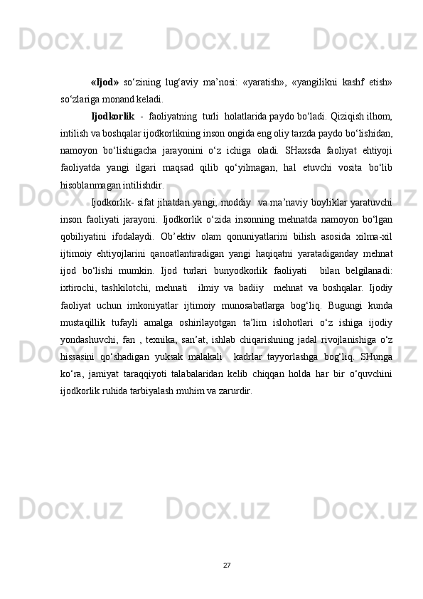 «Ijod»   so‘zining   lug‘aviy   ma’nosi:   «yaratish»,   «yangilikni   kashf   etish»
so‘zlariga monand keladi.
Ijodkorlik   -  faoliyatning  turli  holatlarida paydo bo‘ladi. Qiziqish ilhom,
intilish va boshqalar ijodkorlikning inson ongida eng oliy tarzda paydo bo‘lishidan,
namoyon   bo‘lishigacha   jarayonini   o‘z   ichiga   oladi.   SHaxsda   faoliyat   ehtiyoji
faoliyatda   yangi   ilgari   maqsad   qilib   qo‘yilmagan,   hal   etuvchi   vosita   bo‘lib
hisoblanmagan intilishdir.
Ijodkorlik- sifat jihatdan yangi, moddiy   va ma’naviy boyliklar yaratuvchi
inson   faoliyati   jarayoni.   Ijodkorlik   o‘zida   insonning   mehnatda   namoyon   bo‘lgan
qobiliyatini   ifodalaydi.   Ob’ektiv   olam   qonuniyatlarini   bilish   asosida   xilma-xil
ijtimoiy   ehtiyojlarini   qanoatlantiradigan   yangi   haqiqatni   yaratadiganday   mehnat
ijod   bo‘lishi   mumkin.   Ijod   turlari   bunyodkorlik   faoliyati     bilan   belgilanadi:
ixtirochi,   tashkilotchi,   mehnati     ilmiy   va   badiiy     mehnat   va   boshqalar.   Ijodiy
faoliyat   uchun   imkoniyatlar   ijtimoiy   munosabatlarga   bog‘liq.   Bugungi   kunda
mustaqillik   tufayli   amalga   oshirilayotgan   ta’lim   islohotlari   o‘z   ishiga   ijodiy
yondashuvchi,   fan   ,   texnika,   san’at,   ishlab   chiqarishning   jadal   rivojlanishiga   o‘z
hissasini   qo‘shadigan   yuksak   malakali     kadrlar   tayyorlashga   bog‘liq.   SHunga
ko‘ra,   jamiyat   taraqqiyoti   talabalaridan   kelib   chiqqan   holda   har   bir   o‘quvchini
ijodkorlik ruhida tarbiyalash muhim va zarurdir.
27 