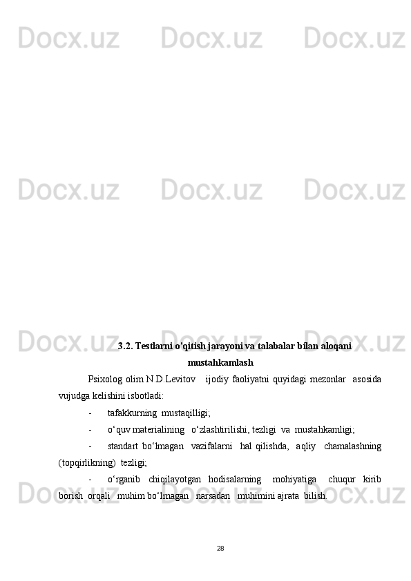 3.2. Testlarni o'qitish jarayoni va talabalar bilan aloqani
mustahkamlash
Psixolog   olim   N.D.Levitov       ijodiy   faoliyatni   quyidagi   mezonlar     asosida
vujudga kelishini isbotladi:
- tafakkurning  mustaqilligi; 
- o‘quv materialining   o‘zlashtirilishi, tezligi  va  mustahkamligi;
- standart   bo‘lmagan     vazifalarni     hal   qilishda,     aqliy     chamalashning
(topqirlikning)  tezligi;
- o‘rganib     chiqilayotgan     hodisalarning       mohiyatiga       chuqur     kirib
borish  orqali   muhim bo‘lmagan   narsadan   muhimini ajrata  bilish.
28 