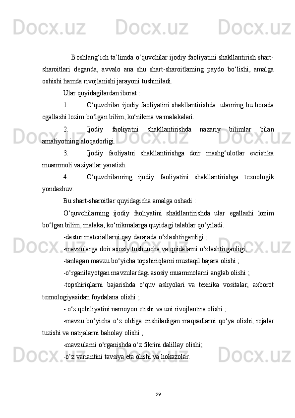      Boshlang‘ich ta’limda o‘quvchilar ijodiy faoliyatini shakllantirish shart-
sharoitlari   deganda,   avvalo   ana   shu   shart-sharoitlarning   paydo   bo‘lishi,   amalga
oshishi hamda rivojlanishi jarayoni tushiniladi.
Ular quyidagilardan iborat :
1. O‘quvchilar ijodiy faoliyatini shakllantirishda   ularning bu borada
egallashi lozim bo‘lgan bilim, ko‘nikma va malakalari.
2. Ijodiy   faoliyatni   shakllantirishda   nazariy   bilimlar   bilan
amaliyotning aloqadorligi.
3. Ijodiy   faoliyatni   shakllantirishga   doir   mashg‘ulotlar   evristika
muammoli vaziyatlar yaratish.
4. O‘quvchilarning   ijodiy   faoliyatini   shakllantirishga   texnologik
yondashuv.
Bu shart-sharoitlar quyidagicha amalga oshadi :
O‘quvchilarning   ijodiy   faoliyatini   shakllantirishda   ular   egallashi   lozim
bo‘lgan bilim, malaka, ko‘nikmalarga quyidagi talablar qo‘yiladi.
-dastur materiallarni qay darajada o‘zlashtirganligi ;
-mavzularga doir asosiy tushuncha va qoidalarni o‘zlashtirganligi;
-tanlagan mavzu bo‘yicha topshiriqlarni mustaqil bajara olishi ;
-o‘rganilayotgan mavzulardagi asosiy muammolarni anglab olishi ;
-topshiriqlarni   bajarishda   o‘quv   ashyolari   va   texnika   vositalar,   axborot
texnologiyasidan foydalana olishi ;
- o‘z qobiliyatini namoyon etishi va uni rivojlantira olishi ;
-mavzu bo‘yicha o‘z oldiga erishiladigan maqsadlarni  qo‘ya olishi, rejalar
tuzishi va natijalarni baholay olishi ;
-mavzularni o‘rganishda o‘z fikrini dalillay olishi;
-o‘z variantini tavsiya eta olishi va hokazolar.
29 