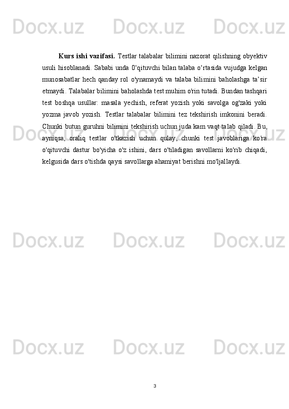 Kurs   ishi   vazifasi.   Testlar talabalar bilimini nazorat qilishning obyektiv
usuli hisoblanadi. Sababi unda   0 ‘qituvchi bilan talaba o‘rtasida vujudga kelgan
munosabatlar   hech   qanday   rol   o'ynamaydi   va   talaba   bilimini   baholashga   ta’sir
etmaydi.   Talabalar bilimini baholashda test muhim o'rin tutadi. Bundan tashqari
test   boshqa   usullar:   masala   yechish,   referat   yozish   yoki   savolga   og'zaki   yoki
yozma   javob   yozish.   Testlar   talabalar   bilimini   tez   tekshirish   imkonini   beradi.
Chunki butun guruhni bilimini tekshirish uchun juda kam vaqt ta lab qiladi. Bu,
ayniqsa,   oraliq   testlar   o'tkazish   uchun   qulay,   chunki   test   javoblariga   ko'ra
o'qituvchi   dastur   bo'yicha   o'z   ishini,   dars   o'tiladigan   savollarni   ko'rib   chiqadi,
kelgusida dars o'tishda qaysi savollarga ahamiyat berishni mo'ljallaydi.
3 