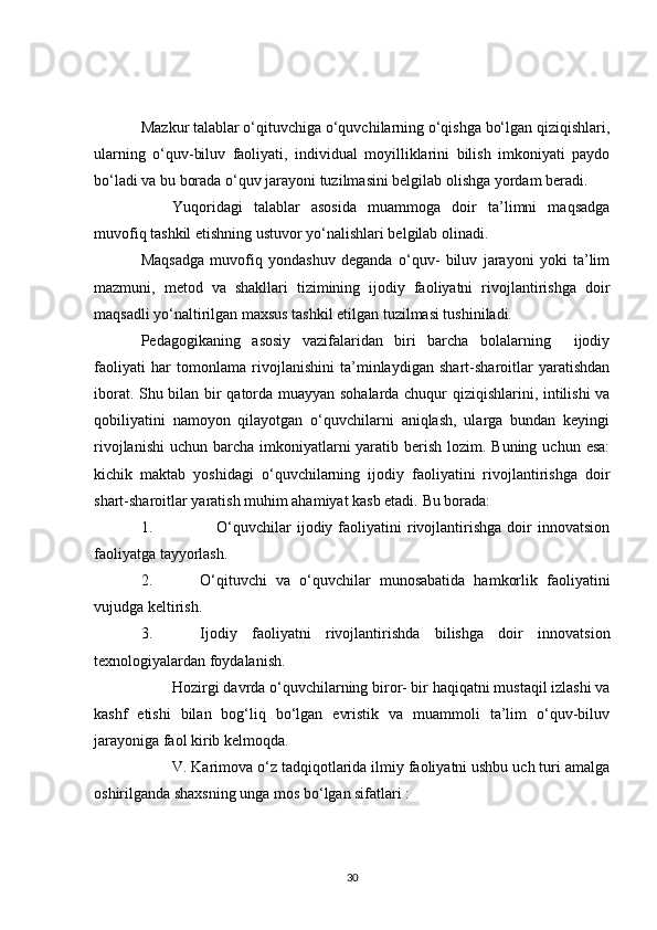 Mazkur talablar o‘qituvchiga o‘quvchilarning o‘qishga bo‘lgan qiziqishlari,
ularning   o‘quv-biluv   faoliyati,   individual   moyilliklarini   bilish   imkoniyati   paydo
bo‘ladi va bu borada o‘quv jarayoni tuzilmasini belgilab olishga yordam beradi.
Yuqoridagi   talablar   asosida   muammoga   doir   ta’limni   maqsadga
muvofiq tashkil etishning ustuvor yo‘nalishlari belgilab olinadi.
Maqsadga   muvofiq   yondashuv   deganda   o‘quv-   biluv   jarayoni   yoki   ta’lim
mazmuni,   metod   va   shakllari   tizimining   ijodiy   faoliyatni   rivojlantirishga   doir
maqsadli yo‘naltirilgan maxsus tashkil etilgan tuzilmasi tushiniladi.
Pedagogikaning   asosiy   vazifalaridan   biri   barcha   bolalarning     ijodiy
faoliyati   har   tomonlama   rivojlanishini   ta’minlaydigan   shart-sharoitlar   yaratishdan
iborat. Shu bilan bir qatorda muayyan sohalarda chuqur qiziqishlarini, intilishi va
qobiliyatini   namoyon   qilayotgan   o‘quvchilarni   aniqlash,   ularga   bundan   keyingi
rivojlanishi  uchun barcha imkoniyatlarni  yaratib berish lozim. Buning uchun  esa:
kichik   maktab   yoshidagi   o‘quvchilarning   ijodiy   faoliyatini   rivojlantirishga   doir
shart-sharoitlar yaratish muhim ahamiyat kasb etadi.  Bu borada:
1.       O‘quvchilar  ijodiy  faoliyatini  rivojlantirishga   doir  innovatsion
faoliyatga tayyorlash.
2. O‘qituvchi   va   o‘quvchilar   munosabatida   hamkorlik   faoliyatini
vujudga keltirish.
3. Ijodiy   faoliyatni   rivojlantirishda   bilishga   doir   innovatsion
texnologiyalardan foydalanish.
Hozirgi davrda o‘quvchilarning biror- bir haqiqatni mustaqil izlashi va
kashf   etishi   bilan   bog‘liq   bo‘lgan   evristik   va   muammoli   ta’lim   o‘quv-biluv
jarayoniga faol kirib kelmoqda.
V. Karimova o‘z tadqiqotlarida ilmiy faoliyatni ushbu uch turi amalga
oshirilganda shaxsning unga mos bo‘lgan sifatlari :
30 