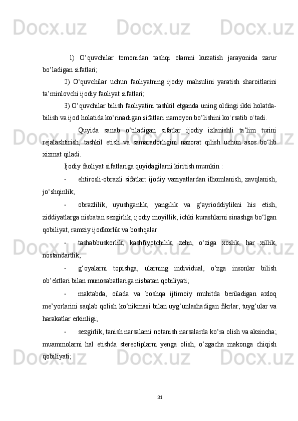   1)   O‘quvchilar   tomonidan   tashqi   olamni   kuzatish   jarayonida   zarur
bo‘ladigan sifatlari;
2)   O‘quvchilar   uchun   faoliyatning   ijodiy   mahsulini   yaratish   sharoitlarini
ta’minlovchi ijodiy faoliyat sifatlari;
3) O‘quvchilar bilish faoliyatini tashkil etganda uning oldingi ikki holatda-
bilish va ijod holatida ko‘rinadigan sifatlari namoyon bo‘lishini ko`rsatib o`tadi.
Quyida   sanab   o‘tiladigan   sifatlar   ijodiy   izlanishli   ta’lim   turini
rejalashtirish,   tashkil   etish   va   samaradorligini   nazorat   qilish   uchun   asos   bo‘lib
xizmat qiladi.
Ijodiy faoliyat sifatlariga quyidagilarni kiritish mumkin :    
- ehtirosli-obrazli sifatlar: ijodiy vaziyatlardan ilhomlanish, zavqlanish,
jo‘shqinlik; 
- obrazlilik,   uyushganlik,   yangilik   va   g‘ayrioddiylikni   his   etish,
ziddiyatlarga nisbatan sezgirlik, ijodiy moyillik, ichki kurashlarni sinashga bo‘lgan
qobiliyat, ramziy ijodkorlik va boshqalar.
- tashabbuskorlik,   kashfiyotchilik,   zehn,   o‘ziga   xoslik,   har   xillik,
nostandartlik;
- g‘oyalarni   topishga,   ularning   individual,   o‘zga   insonlar   bilish
ob’ektlari bilan munosabatlariga nisbatan qobiliyati;
- maktabda,   oilada   va   boshqa   ijtimoiy   muhitda   beriladigan   axloq
me’yorlarini saqlab qolish ko‘nikmasi bilan uyg‘unlashadigan fikrlar, tuyg‘ular va
harakatlar erkinligi;
- sezgirlik, tanish narsalarni notanish narsalarda ko‘ra olish va aksincha;
muammolarni   hal   etishda   stereotiplarni   yenga   olish,   o‘zgacha   makonga   chiqish
qobiliyati;
31 