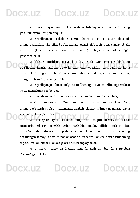 o o‘zgalar   nuqtai   nazarini   tushunish   va   baholay   olish,   mazmunli   dialog
yoki munozarali chiqishlar qilish;
o o‘rganilayotgan   sohalarni   tizimli   ko‘ra   bilish;   ob’ektlar   aloqalari,
ularning sabablari, ular bilan bog‘liq muammolarni izlab topish; har qanday ob’ekt
va   hodisa   (tabiat,   madaniyat,   siyosat   va   hokazo)   mohiyatini   aniqlashga   to‘g‘ri
yondasha bilish ;
o ob’ektlar   orasidan   asosiysini   tanlay   bilish,   ular   orasidagi   bir-biriga
bog‘liqlikni   izlash;   tanilgan   ob’ektlarning   yangi   vazifalari   va   aloqalarini   ko‘ra
bilish;  ob’ektning kelib chiqish sabablarini  izlashga  qodirlik, ob’ektning ma’nosi,
uning manbaini topishga qodirlik ;
o o‘rganilayotgan   fanlar   bo‘yicha   ma’lumotga,   tayanch   bilimlarga   malaka
va ko‘nikmalarga ega bo‘lish; 
o o‘rganilayotgan bilimning asosiy muammolarini mo‘ljalga olish;
o ta’lim  samarasi  va sinfdoshlarining erishgan  natijalarni  qiyoslayo  bilish,
ularning o‘xshash  va farqli  tomonlarini  ajratish,  shaxsiy  ta’limiy natijalarni  qayta
aniqlash yoki qayta ishlash ;
o -madaniy-tarixiy   o‘xshashliklarning   kelib   chiqish   (namoyon   bo‘lish)
sabablarini   izlashga   qodirlik,   uning   tuzilishini   aniqlay   bilish,   o‘xshash   ideal
ob’ektlar   bilan   aloqalarni   topish,   ideal   ob’ektlar   tizimini   tuzish,   ularning
shakllangan   tamoyillar   va   mezonlar   asosida   madaniy-   tarixiy   o‘xshashliklarning
tegishli real ob’ektlar bilan aloqalari tizimini anglay bilish;
o ma’naviy,   moddiy   va   faoliyat   shaklida   erishilgan   bilimlarni   ruyobga
chiqarishga qodirlik.
33
