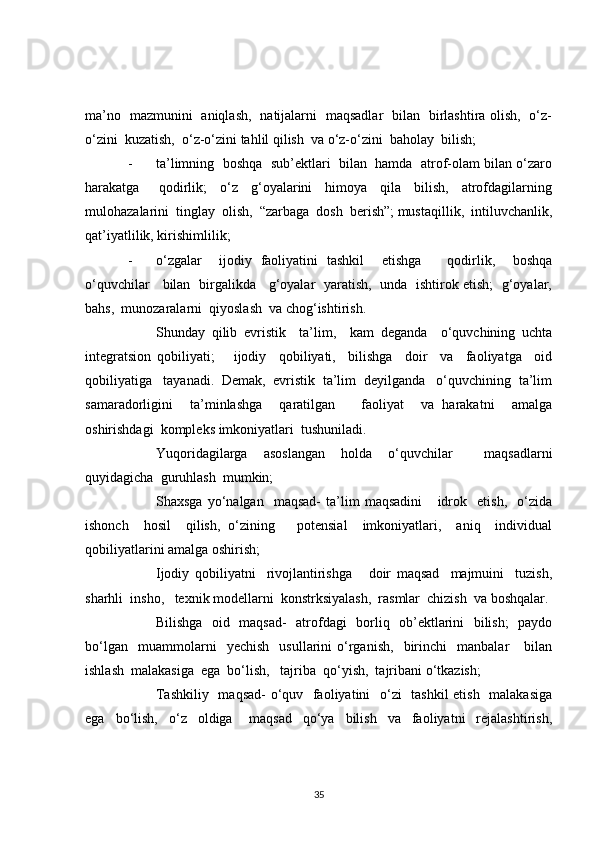 ma’no   mazmunini   aniqlash,   natijalarni   maqsadlar   bilan   birlashtira olish,   o‘z-
o‘zini  kuzatish,  o‘z-o‘zini tahlil qilish  va o‘z-o‘zini  baholay  bilish;
- ta’limning  boshqa  sub’ektlari  bilan  hamda  atrof-olam bilan o‘zaro
harakatga       qodirlik;     o‘z     g‘oyalarini     himoya     qila     bilish,     atrofdagilarning
mulohazalarini  tinglay  olish,  “zarbaga  dosh  berish”; mustaqillik,  intiluvchanlik,
qat’iyatlilik, kirishimlilik;
- o‘zgalar     ijodiy   faoliyatini   tashkil     etishga       qodirlik,     boshqa
o‘quvchilar     bilan   birgalikda     g‘oyalar   yaratish,   unda   ishtirok etish;   g‘oyalar,
bahs,  munozaralarni  qiyoslash  va chog‘ishtirish. 
Shunday   qilib   evristik     ta’lim,     kam   deganda     o‘quvchining   uchta
integratsion   qobiliyati;       ijodiy     qobiliyati,     bilishga     doir     va     faoliyatga     oid
qobiliyatiga   tayanadi.  Demak,  evristik  ta’lim  deyilganda   o‘quvchining  ta’lim
samaradorligini     ta’minlashga     qaratilgan       faoliyat     va   harakatni     amalga
oshirishdagi  kompleks imkoniyatlari  tushuniladi. 
Yuqoridagilarga   asoslangan   holda   o‘quvchilar     maqsadlarni
quyidagicha  guruhlash  mumkin;
Shaxsga   yo‘nalgan     maqsad-   ta’lim   maqsadini       idrok     etish,     o‘zida
ishonch     hosil     qilish,   o‘zining       potensial     imkoniyatlari,     aniq     individual
qobiliyatlarini amalga oshirish;
Ijodiy   qobiliyatni     rivojlantirishga       doir   maqsad     majmuini     tuzish,
sharhli  insho,   texnik modellarni  konstrksiyalash,  rasmlar  chizish  va boshqalar.
Bilishga   oid   maqsad-   atrofdagi   borliq   ob’ektlarini   bilish;   paydo
bo‘lgan     muammolarni     yechish     usullarini   o‘rganish,     birinchi     manbalar       bilan
ishlash  malakasiga  ega  bo‘lish,   tajriba  qo‘yish,  tajribani o‘tkazish;
Tashkiliy   maqsad-  o‘quv   faoliyatini    o‘zi   tashkil  etish   malakasiga
ega     bo‘lish,     o‘z     oldiga       maqsad     qo‘ya     bilish     va     faoliyatni     rejalashtirish,
35 